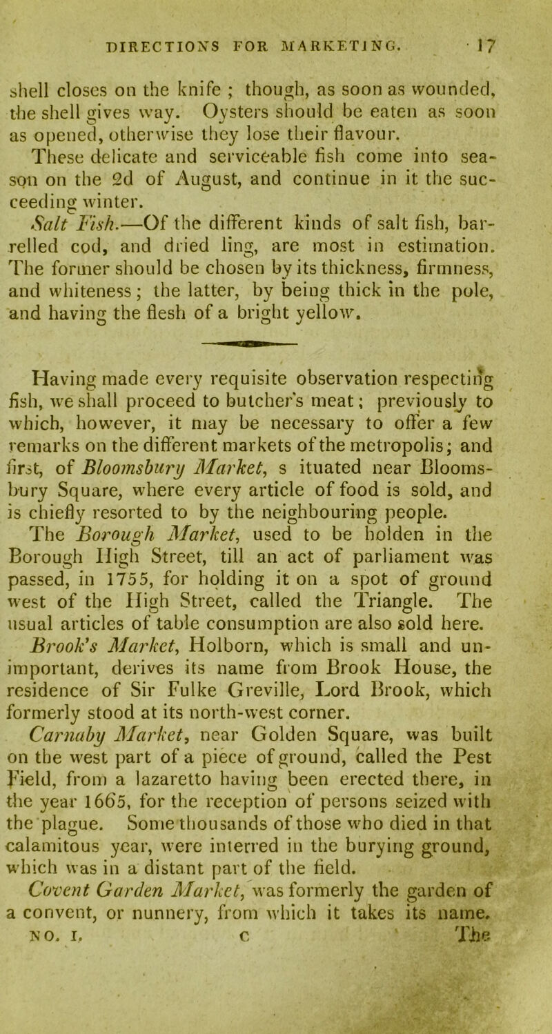 shell closes on the knife ; though, as soon as wounded, the shell gives way. Oysters should be eaten as soon as opened, otherwise they lose their flavour. These delicate and serviceable fish come into sea- son on the 2d of August, and continue in it the suc- ceeding winter. Salt Fish.—Of the different kinds of salt fish, bar- relled cod, and dried ling, are most in estimation. The former should be chosen by its thickness, firmness, and whiteness; the latter, by being thick in the pole, and having the flesh of a bright yellow. Having made every requisite observation respecting fish, we shall proceed to butcher's meat; previously to which, however, it may be necessary to offer a few remarks on the different markets of the metropolis; and first, of Bloomsbury Market, s ituated near Blooms- bury Square, where every article of food is sold, and is chiefly resorted to by the neighbouring people. The Borough Market, used to be holden in the Borough High Street, till an act of parliament was passed, in 1755, for holding it on a spot of ground west of the High Street, called the Triangle. The usual articles of table consumption are also sold here. Brook's Market, Holborn, which is small and un- important, derives its name from Brook House, the residence of Sir Fulke Greville, Lord Brook, which formerly stood at its north-west corner. Carnaby Market, near Golden Square, was built on the west part of a piece of ground, called the Pest pield, from a lazaretto having been erected there, in the year 1665, for the reception of persons seized with the plague. Some thou sands of those who died in that calamitous year, were interred in the burying ground, which was in a distant part of the field. Cogent Garden Market, was formerly the garden of a convent, or nunnery, from which it takes its name. no. i. c ‘ The.