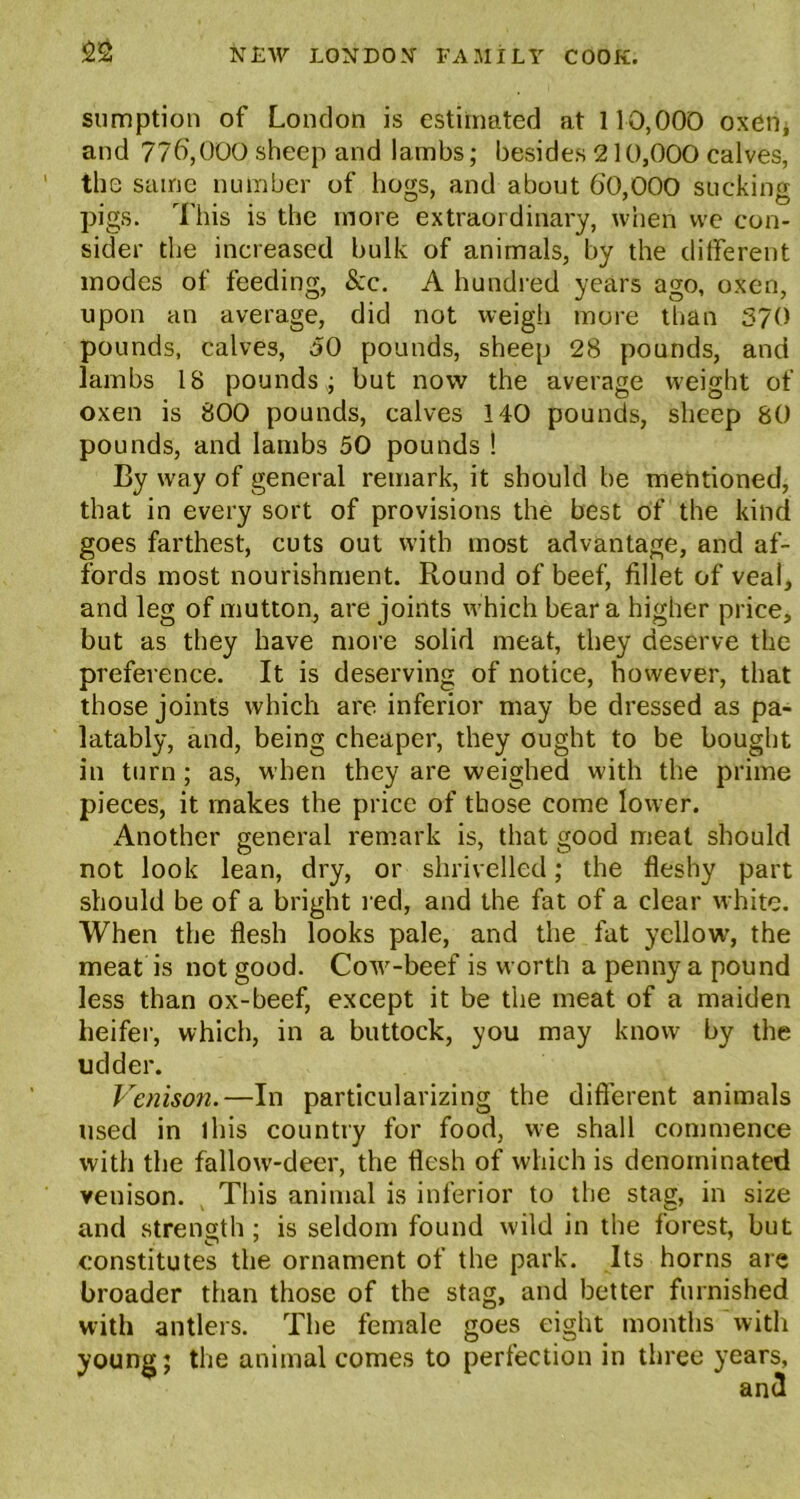 sumption of London is estimated at 110,000 oxen* and 776,000 sheep and lambs; besides 210,000 calves, the same number of bogs, and about 60,000 sucking pigs. This is the more extraordinary, when we con- sider the increased bulk of animals, by the different modes of feeding, &c. A hundred years ago, oxen, upon an average, did not weigh more than 370 pounds, calves, 50 pounds, sheep 28 pounds, and lambs 18 pounds ; but now the average weight of oxen is 800 pounds, calves 140 pounds, sheep 80 pounds, and lambs 50 pounds ! By way of general remark, it should be mentioned, that in every sort of provisions the best of the kind goes farthest, cuts out with most advantage, and af- fords most nourishment. Round of beef, fillet of veal, and leg of mutton, are joints which bear a higher price, but as they have more solid meat, they deserve the preference. It is deserving of notice, however, that those joints which are inferior may be dressed as pa- latably, and, being cheaper, they ought to be bought in turn; as, when they are weighed with the prime pieces, it makes the price of those come lower. Another general remark is, that good meat should not look lean, dry, or shrivelled; the fleshy part should be of a bright red, and the fat of a clear white. When the flesh looks pale, and the fat yellow, the meat is not good. Cow-beef is worth a penny a pound less than ox-beef, except it be the meat of a maiden heifer, which, in a buttock, you may know by the udder. Venison.—In particularizing the different animals used in 1 his country for food, we shall commence with the fallow-deer, the flesh of which is denominated venison. This animal is inferior to the stag, in size and strength ; is seldom found wild in the forest, but constitutes the ornament of the park. Its horns are broader than those of the stag, and better furnished with antlers. The female goes eight months with young; the animal comes to perfection in three years,