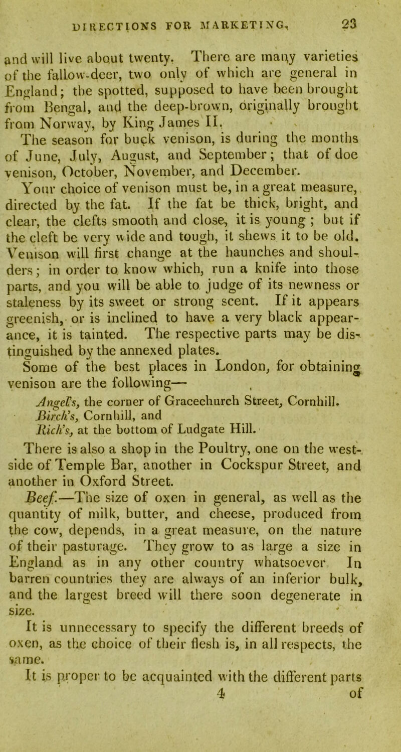 and will live about twenty. There are many varieties of the fallow-deer, two only of which are general in England; the spotted, supposed to have been brought from Bengal, and the deep-brown, originally brought from Norway, by King James II, The season for buck venison, is during the months of June, July, August, and September; that of doe venison, October, November, and December. Your choice of venison must be, in a great measure, directed by the fat. If the fat be thick, bright, and clear, the clefts smooth and close, it is young ; but if the cleft be very wide and tough, it shews it to be old. Venison will first change at the haunches and shoul- ders; in order to know which, run a knife into those parts, and you will be able to judge of its newness or staleness by its swreet or strong scent. If it appears greenish, or is inclined to have a very black appear- ance, it is tainted. The respective parts may be dis-i tinguished by the annexed plates. Some of the best places in London, for obtaining venison are the following— Angel’s, the corner of Gracecliurch Street, Cornhill. Birch’s, Cornhill, and Rich’s, at the bottom of Ludgate Hill. There is also a shop in the Poultry, one on the west- side of Temple Bar, another in Cockspur Street, and another in Oxford Street. Beef.—The size of oxen in general, as well as the quantity of milk, butter, and cheese, produced from the cow, depends, in a great measure, on the nature of their pasturage. They grow to as large a size in England as in any other country whatsoever In barren countries they are always of an inferior bulk, and the largest breed will there soon degenerate in size. ' It is unnecessary to specify the different breeds of oxen, as the choice of their flesh is, in all respects, the same. It is proper to be acquainted with the different parts 4 of