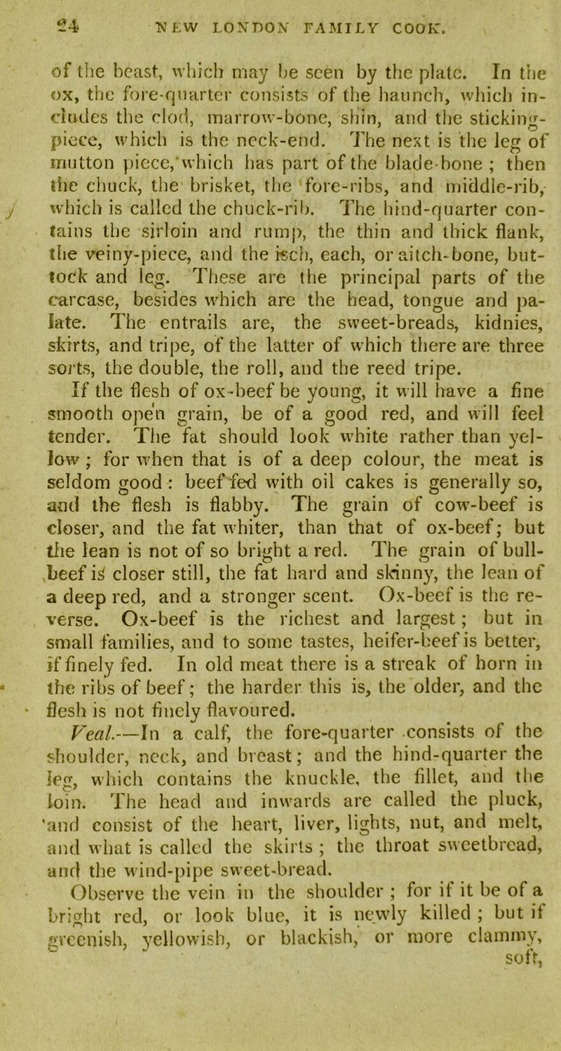 of the beast, which may be seen by the plate. In the ox, the fore-quarter consists of the haunch, which in- cludes the clod, marrow-bone, shin, and the sticking- piece, which is the neck-end. The next is the leg of mutton piece,'which has part of the blade-bone ; then the chuck, the brisket, the fore-ribs, and middle-rib, which is called the chuck-rib. The hind-quarter con- tains the sirloin and rump, the thin and thick flank, the veiny-piece, and the rsch, each, or aitch-bone, but- tock and leg. These are the principal parts of the carcase, besides which are the head, tongue and pa- late. The entrails are, the sweet-breads, kidnies, skirts, and tripe, of the latter of wrhich there are three sorts, the double, the roll, and the reed tripe. If the flesh of ox-beef be young, it will have a fine smooth open grain, be of a good red, and will feel tender. The fat should look white rather than yel- low ; for when that is of a deep colour, the meat is seldom good: beef fed with oil cakes is generally so, and the flesh is flabby. The grain of cowT-beef is closer, and the fat whiter, than that of ox-beef; but tiie lean is not of so bright a red. The grain of bull- beef i^ closer still, the fat hard and skinny, the lean of a deep red, and a stronger scent. Ox-beef is the re- verse. Ox-beef is the richest and largest; but in small families, and to some tastes, heifer-beef is better, if finely fed. In old meat there is a streak of horn in the ribs of beef; the harder this is, the older, and the flesh is not finely flavoured. Veal.—In a calf, the fore-quarter consists of the shoulder, neck, and breast; and the hind-quarter the leg, which contains the knuckle, the fillet, and the loin. The head and inwards are called the pluck, ’and consist of the heart, liver, lights, nut, and melt, and what is called the skirts ; the throat sweetbread, and the wind-pipe sweet-bread. Observe the vein in the shoulder ; for it it be of a bright red, or look blue, it is newly killed ; hut it greenish, yellowish, or blackish, or more clammy, - soft,