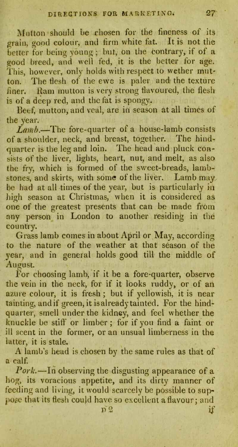 Mutton should he chosen for the fineness of its grain, good colour, and firm white fat. It is not the better for being young; but, on the contrary, if of a good breed, and well fed, it is the better for age. This, however, only holds with respect to wether mut- ton. The tlesh of the ewe is paler and the texture finer. Ham mutton is very strong flavoured, the flesh is of a deep red, and the fat is spongy. Beef, mutton, and veal, are in season at all times of the year. Lamb.—The fore-quarter of a house-lamb consists of a shoulder, neck, and breast, together. The hind- quarter is the leg and loin. The head and pluck con- sists of the liver, lights, heart, nut, and melt, as also the fry, which is formed of the sMmet-breads, lamb- stones, and skirts, with some of the liver. Lamb may be had at all times of the year, but is particularly in high season at Christmas, when it is considered as one of the greatest presents that can be made from any person in London to another residing in the country. Grass lamb comes in about April or May, according to the nature of the weather at that season of the year, and in general holds good till the middle of August. For choosing lamb, if it be a fore-quarter, observe the vein in the neck, for if it looks ruddy, or of an azure colour, it is fresh ; but if yellowish, it is near tainting, and if green, it isalready tainted. For the hind- quarter, smell under the kidney, and feel whether the knuckle be stiff or limber; for if you find a faint or ill scent in the former, or an unsual limberness in the latter, it is stale. A lamb’s head is chosen by the same rules as that of a calf. Pork.—In observing the disgusting appearance of a hog, its voracious appetite, and its dirty manner of feeding and living, it would scarcely be possible to sup- pose that its flesh could have so excellent a flavour; and D 2 if