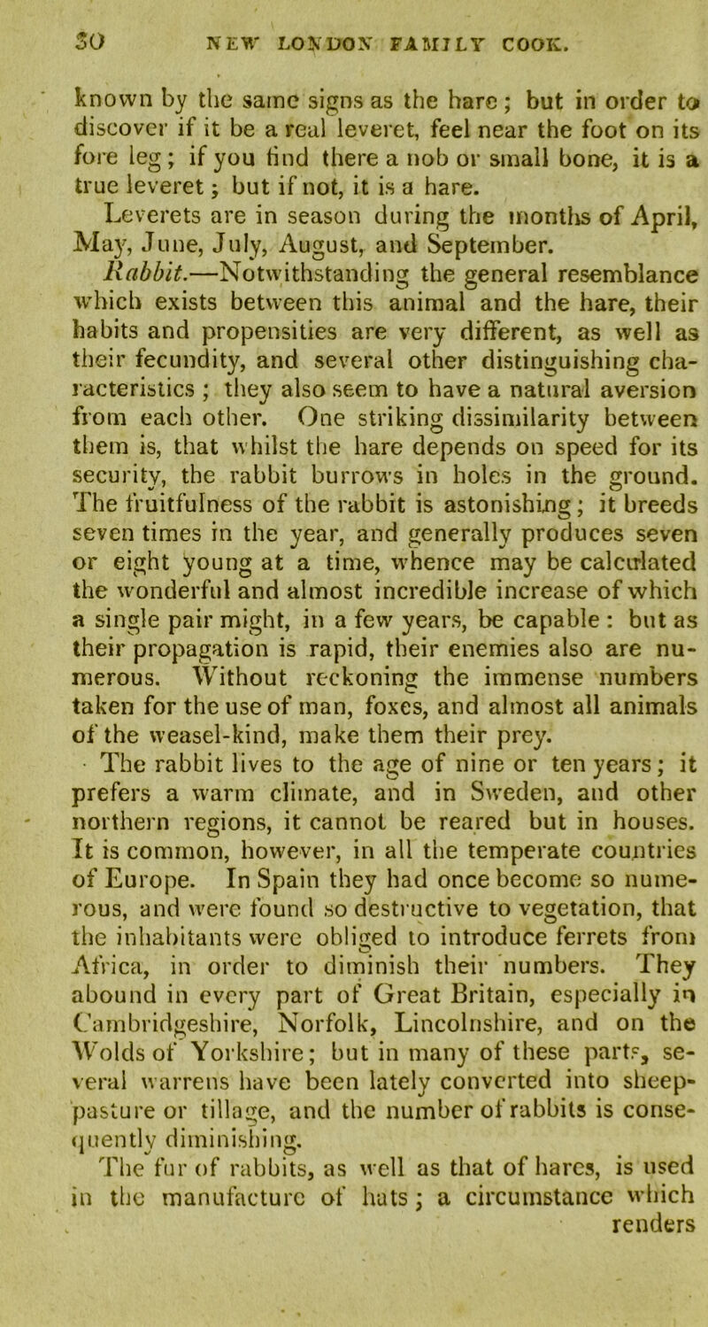 known by the same signs as the hare ; but in order to discover if it be a real leveret, feel near the foot on its fore leg; if you find there a nob or small bone, it is a true leveret; but if not, it is a hare. Leverets are in season during the months of April, May, June, July, August, and September. Rabbit.—Notwithstanding the general resemblance which exists between this animal and the hare, their habits and propensities are very different, as well as their fecundity, and several other distinguishing cha- racteristics ; they also seem to have a natural aversion from each other. One striking dissimilarity between them is, that whilst the hare depends on speed for its security, the rabbit burrows in holes in the ground. The fruitfulness of the rabbit is astonishing; it breeds seven times in the year, and generally produces seven or eight young at a time, whence may be calculated the wonderful and almost incredible increase of which a single pair might, in a few years, be capable : but as their propagation is rapid, their enemies also are nu- merous. Without reckoning the immense numbers taken for the use of man, foxes, and almost all animals of the weasel-kind, make them their prey. The rabbit lives to the age of nine or ten years; it prefers a warm climate, and in Sweden, and other northern regions, it cannot be reared but in houses. It is common, however, in all the temperate countries of Europe. In Spain they had once become so nume- rous, and were found so destructive to vegetation, that the inhabitants were obliged to introduce ferrets from Africa, in order to diminish their numbers. They abound in every part of Great Britain, especially in Cambridgeshire, Norfolk, Lincolnshire, and on the Wolds of Yorkshire; hut in many of these parts, se- veral warrens have been lately converted into sheep- pasture or tillage, and the number of rabbits is conse- quently diminishing. The fur of rabbits, as well as that of hares, is used in the manufacture of hats; a circumstance which renders