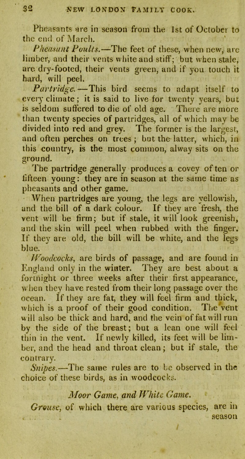 Phe asants are in season from the 1st of October to the end of March. Pheasant Poults.—The feet of these, when new, are limber, and their vents white and stiff; but when stale, are dry-footed, their vents green, and if you touch it hard, will peel. Partridge. —This bird seems to adapt itself to every climate; it is said to live for twenty years, but is seldom suffered to die of old awe. There are more o than twenty species of partridges, all of which may be divided into red and grey. The former is the largest, and often perches on trees; but the latter, which, in this country, is the most common, alway sits on the ground. The partridge generally produces a covey of ten or fifteen young: they are in season at the same time as pheasants and other game. When partridges are young, the legs are yellowish, and the bill of a dark colour. If they are fresh, the vent will be firm; but if stale, it will look greenish, and the skin will peel when rubbed with the finger. If they are old, the bill will be white, and the legs blue. Woodcocks, are birds of passage, and are found in England only in the winter. They are best about a fortnight or three weeks after their first appearance, when they have rested from their long passage over the ocean. If they are fat, they w ill feel firm and thick, which is a proof of their good condition. The‘vent will also be thick and hard, and the vein offatw'ill run by the side of the breast; but a lean one will feel thin in the vent. If newly killed, its feet will be lim- ber, and the head and throat clean; but if stale, the contrary. Snipes.—The same rules are to be observed in the choice of these birds, as in woodcocks. Moor Game, and White Game. Grouse, of which there are various species, are in , . . season