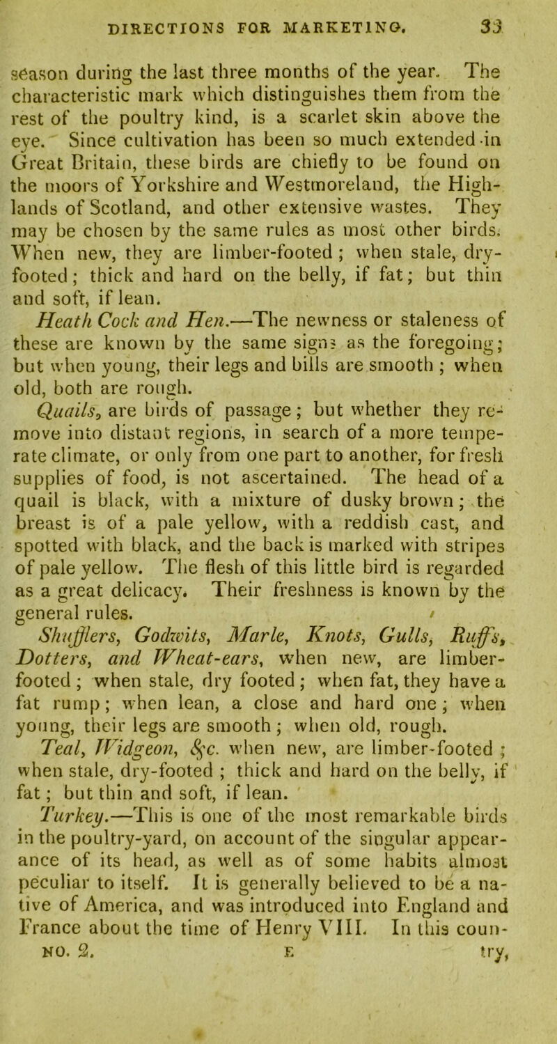season during the last three months of the year. The characteristic mark which distinguishes them from the rest of the poultry kind, is a scarlet skin above the eye. Since cultivation has been so much extended in Great Britain, these birds are chiefly to be found on the moors of Yorkshire and Westmoreland, the High- lands of Scotland, and other extensive wastes. They may be chosen by the same rules as most other birds. When new, they are limber-footed ; when stale, dry- footed; thick and hard on the belly, if fat; but thin and soft, if lean. Heath Cock and Hen.—The newness or staleness of these are known by the same signs as the foregoing; but when young, their legs and bills are smooth ; when old, both are rough. Quails, are birds of passage; but whether they re- move into distant regions, in search of a more tempe- rate climate, or only from one part to another, for fresh supplies of food, is not ascertained. The head of a quail is black, with a mixture of dusky brown; the breast is of a pale yellow, with a reddish cast, and spotted with black, and the back is marked with stripes of pale yellow. The flesh of this little bird is regarded as a great delicacy. Their freshness is known by the general rules. / Shufflers, Godwits, Marie, Knots, Gulls, Ruffs, Dotters, and Wheat-ears, when new, are limber- footed ; when stale, dry footed ; when fat, they have a fat rump; when lean, a close and hard one; when young, their legs are smooth ; when old, rough. Teal, TVidgeon, 8$c. when new, are limber-footed ; when stale, dry-footed ; thick and hard on the belly, if fat; but thin and soft, if lean. Turkey.—This is one of the most remarkable birds in the poultry-yard, on account of the singular appear- ance of its head, as well as of some habits almost peculiar to itself. It is generally believed to be a na- tive of America, and was introduced into England and France about the time of Henry VIII. In this coun- no. 2. f. try,