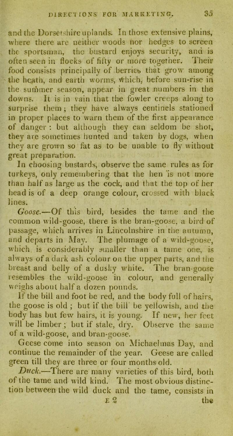 and the Dorsetshire uplands. In those extensive plains, where there are neither woods nor hedges to screen the- sportsman, the bustard enjoys security, and is often seen in flocks of fifty or more together. Their food consists principally of berries that grow among the heath, and earth worms, vfrhich, before sun-rise in the summer season, appear in great numbers in the downs. It is in vain that the fowler creeps along to surprise them ; they have always centinels stationed in proper places to warn them of the first appearance of danger : but although they can seldom be shot, they are sometimes hunted and taken by dogs, when they are grown so fat as to be unable to fly without great preparation. In choosing bustards, observe the same rules as for turkeys, only remembering that the hen is not more than half as large as the cock, and that the top of her head is of a lines. Goose.—Of this bird, besides the tame and the common wild-goose, there is the bran-goose, a bird of passage, which arrives in Lincolnshire in the autumn, and departs in May. The plumage of a wild-goose, which is considerably smaller than a tame one, is always of a dark ash colour on the upper parts, and the breast and belly of a dusky white. The bran-goose resembles the wild-goose in colour, and generally weighs about half a dozen pounds. If the bill and foot be red, and the body full of hairs, the goose is old ; but if the bill be yellowish, aud the body has but few hairs, it is young. If new, her feet will be limber ; but if stale, dry. Observe the same of a wild-goose, and bran-goose. Geese come into season on Michaelmas Day, and continue the remainder of the year. Geese are called green till they are three or four months old. Duck.—There are many varieties of this bird, both of the tame and wild kind. The most obvious distinc- tion between the wild duck and the tame, consists in e 2 the deep orange colour, crossed with black
