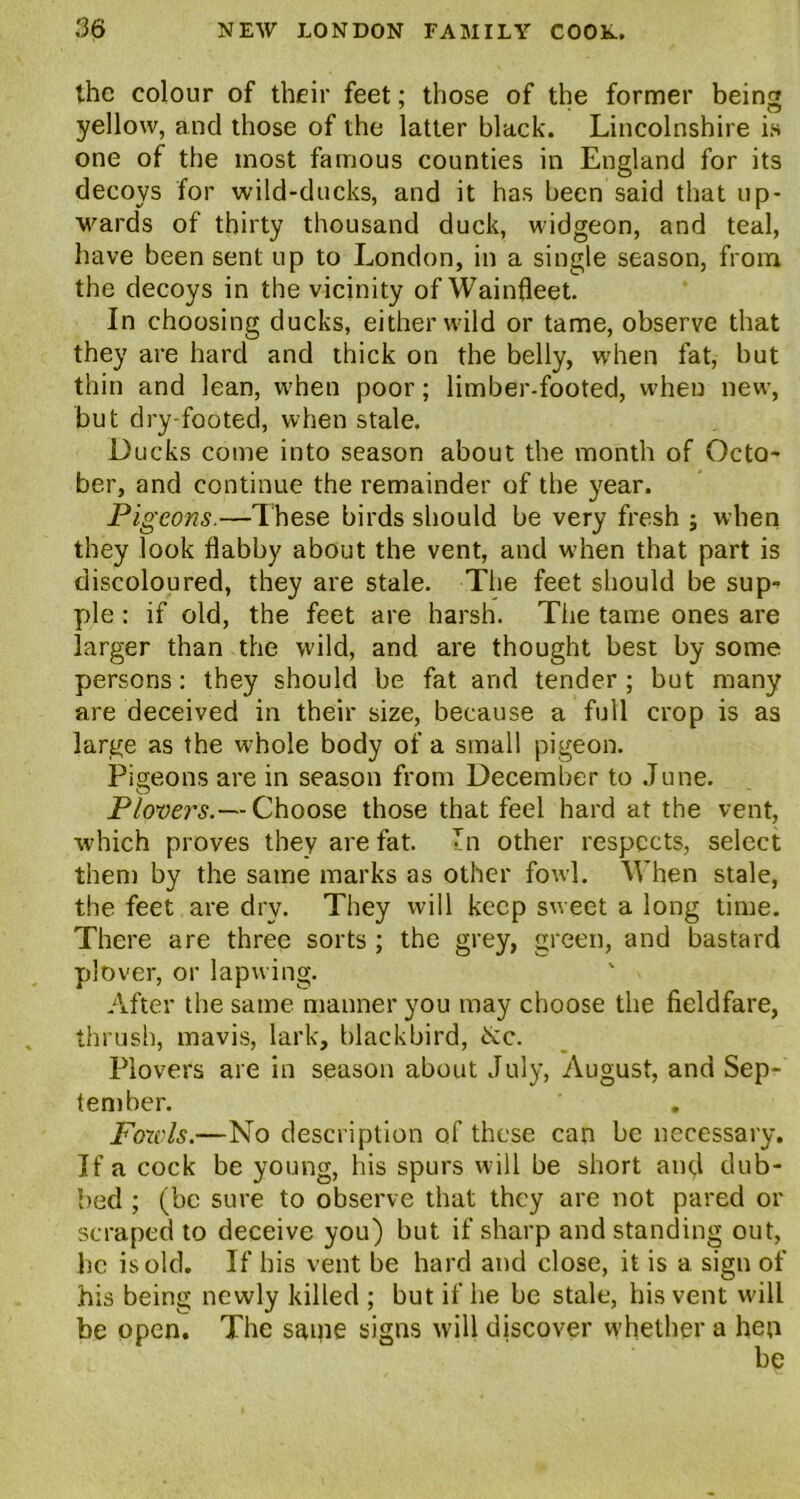 the colour of their feet; those of the former being yellow, and those of the latter black. Lincolnshire is one of the most famous counties in England for its decoys for wild-ducks, and it has been said that up- wards of thirty thousand duck, widgeon, and teal, have been sent up to London, in a single season, from the decoys in the vicinity ofWainfleet. In choosing ducks, either wild or tame, observe that they are hard and thick on the belly, when fat, but thin and lean, when poor; limber-footed, when new, but dry-footed, when stale. Ducks come into season about the month of Octo- ber, and continue the remainder of the year. Pigeons.—These birds should be very fresh ; when they look flabby about the vent, and when that part is discoloured, they are stale. The feet should be sup- ple : if old, the feet are harsh. The tame ones are larger than the wild, and are thought best by some persons: they should be fat and tender ; but many are deceived in their size, because a full crop is as large as the whole body of a small pigeon. Pigeons are in season from December to June. Plovers.— Choose those that feel hard at the vent, which proves they are fat. 7n other respects, select them by the same marks as other fowl. When stale, the feet are dry. They will keep sweet a long time. There are three sorts ; the grey, green, and bastard plover, or lapwing. After the same manner you may choose the fieldfare, thrush, mavis, lark, blackbird, &c. Plovers are in season about July, August, and Sep- tember. Fowls.—No description of these can be necessary. If a cock be young, his spurs will be short and dub- bed ; (be sure to observe that they are not pared or scraped to deceive you) but if sharp and standing out, lie is old. If his vent be hard and close, it is a sign of his being newly killed ; but if he be stale, his vent will be open. The same signs will discover whether a hen