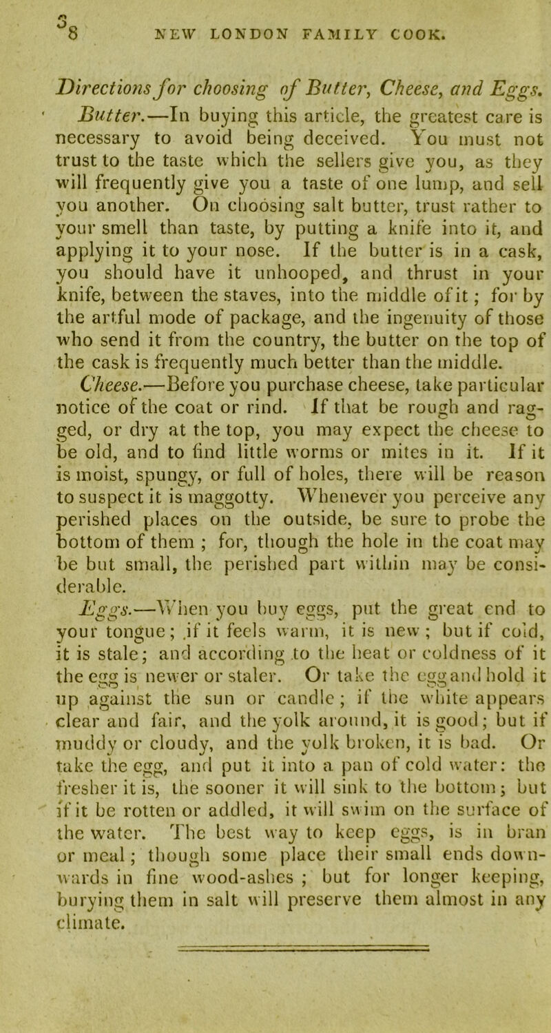 Directions for choosing of Butter, Cheese, and Eggs. Butter.—In buying this article, the greatest care is necessary to avoid being deceived. You must not trust to the taste which the sellers give you, as they will frequently give you a taste of one lump, and sell you another. On choosing salt butter, trust rather to your smell than taste, by putting a knife into it, and applying it to your nose. If the butter is in a cask, you should have it unhooped, and thrust in your knife, between the staves, into the middle of it; for by the artful mode of package, and the ingenuity of those who send it from the country, the butter on the top of the cask is frequently much better than the middle. Cheese.—Before you purchase cheese, take particular notice of the coat or rind. If that be rough and rag- o o ged, or dry at the top, you may expect the cheese to be old, and to find little worms or mites in it. If it is moist, spungy, or full of holes, there will be reason to suspect it is maggotty. Whenever you perceive any perished places on the outside, be sure to probe the bottom of them ; for, though the hole in the coat may be but small, the perished part within may be consi- derable. Eggs.—When you buy eggs, put the great end to your tongue; .if it feels warm, it is new; but if cold, it is stale; and according to the heat or coldness of it the egg is newer or staler. Or take the egg and hold it up against the sun or candle; if the white appears clear and fair, and the yolk around, it is good; but if muddy or cloudy, and the yolk broken, it is bad. Or take the egg, and put it into a pan of cold water: the fresher it is, the sooner it will sink to the bottom; but if it be rotten or addled, it will swim on the surface of the water. The best way to keep eggs, is in bran or meal; though some place their small ends down- wards in fine wood-ashes ; but for longer keeping, burying them in salt will preserve them almost in any climate.