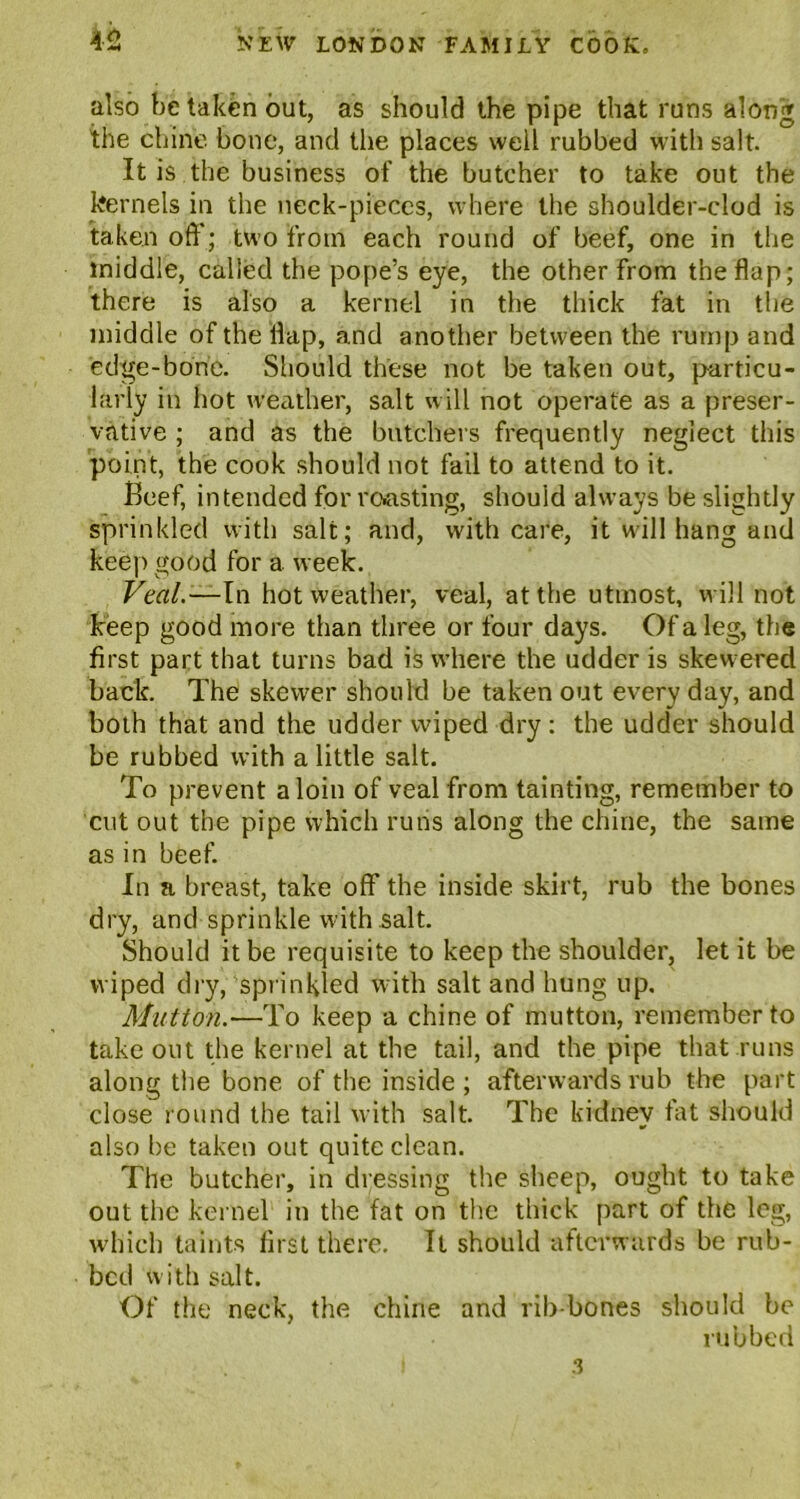 also be taken out, as should the pipe that runs along the chine bone, and the places well rubbed with salt. It is the business of the butcher to take out the kernels in the neck-pieces, where the shoulder-clod is taken off; two from each round of beef, one in the middle, called the pope’s eye, the other from the flap; there is also a kernel in the thick fat in the middle of the flap, and another between the rump and edge-bone. Should these not be taken out, particu- larly in hot weather, salt will not operate as a preser- vative ; and as the butchers frequently neglect this point, the cook should not fail to attend to it. Beef, intended for roasting, should always be slightly sprinkled with salt; and, with care, it will hang and keep good for a week. Veal.—In hot weather, veal, at the utmost, will not keep good more than three or four days. Of a leg, the first part that turns bad is where the udder is skewered back. The skewer should be taken out every day, and both that and the udder wiped dry : the udder should be rubbed with a little salt. To prevent a loin of veal from tainting, remember to cut out the pipe which runs along the chine, the same as in beef. In a breast, take off the inside skirt, rub the bones dry, and sprinkle with salt. Should it be requisite to keep the shoulder, let it be wiped dry, sprinkled with salt and hung up. Mutton.—To keep a chine of mutton, remember to take out the kernel at the tail, and the pipe that runs along the bone of the inside ; afterwards rub the part close round the tail with salt. The kidney fat should also be taken out quite clean. The butcher, in dressing the sheep, ought to take out the kernel in the fat on the thick part of the leg, which taints first there. It should afterwards be rub- bed with salt. Of the neck, the chine and rib-bones should be rubbed 3