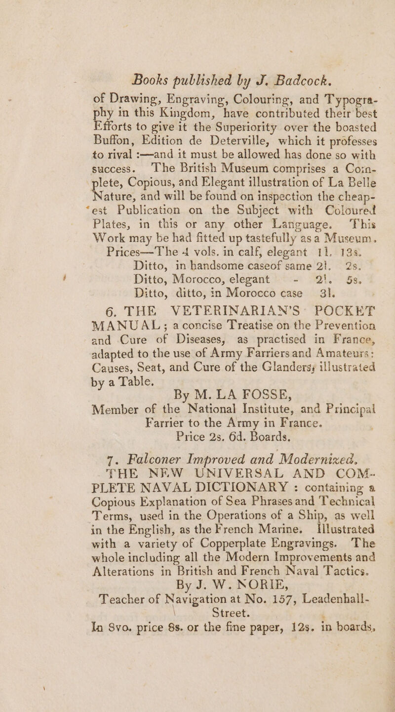 Books published by J. Badcock. of Drawing, Engraving, Colouring, and Typogra- hy in this Kingdom, have contributed their best i fforts to give it the Superiority over the boasted Buffon, Edition de Deterville, which it professes to rival :—and it must be allowed has done so with success. ‘The British Museum comprises a Coin- plete, Copious, and Elegant illustration of La Belle Nature, and will be found on inspection the cheap- ‘est Publication on the Subject with Coloured Plates, in this or any other Language. This Work may be had fitted up tastefully asa Museum. Prices—The 4 vols. in calf, elegant 11. 14s. Ditto, in handsome caseof same 2}. 2s, Ditto, Morocco, elegant - 2!. Ss, Ditto, ditto, in Morocco case 3). 6. THE VETERINARIAN’S’ POCKET MANUAL; aconcise Treatise on the Prevention and Cure of Diseases, as practised in France, adapted to the use of Army Farriers and Amateurs: Causes, Seat, and Cure of the Glandersy illustrated by a Table. By M. LA FOSSE, Member of the National Institute, and Principal Farrier to the Army in France. Price 2s. 6d. Boards. 7. Falconer Improved and Modernized. -THE NEW UNIVERSAL AND COM- PLETE NAVAL DICTIONARY : containing a Copious Explanation of Sea Phrases and Technical Terms, used in the Operations of a Ship, as well in the English, as the French Marine. Illustrated with a variety of Copperplate Engravings. The whole including all the Modern Improvements and Alterations in British and French Naval Tactics. By J. W. NORIE, Teacher of Navigation at No. 157, Leadenhall- \ Street. : In Syo. price 8s. or the fine paper, 12s. in boards,