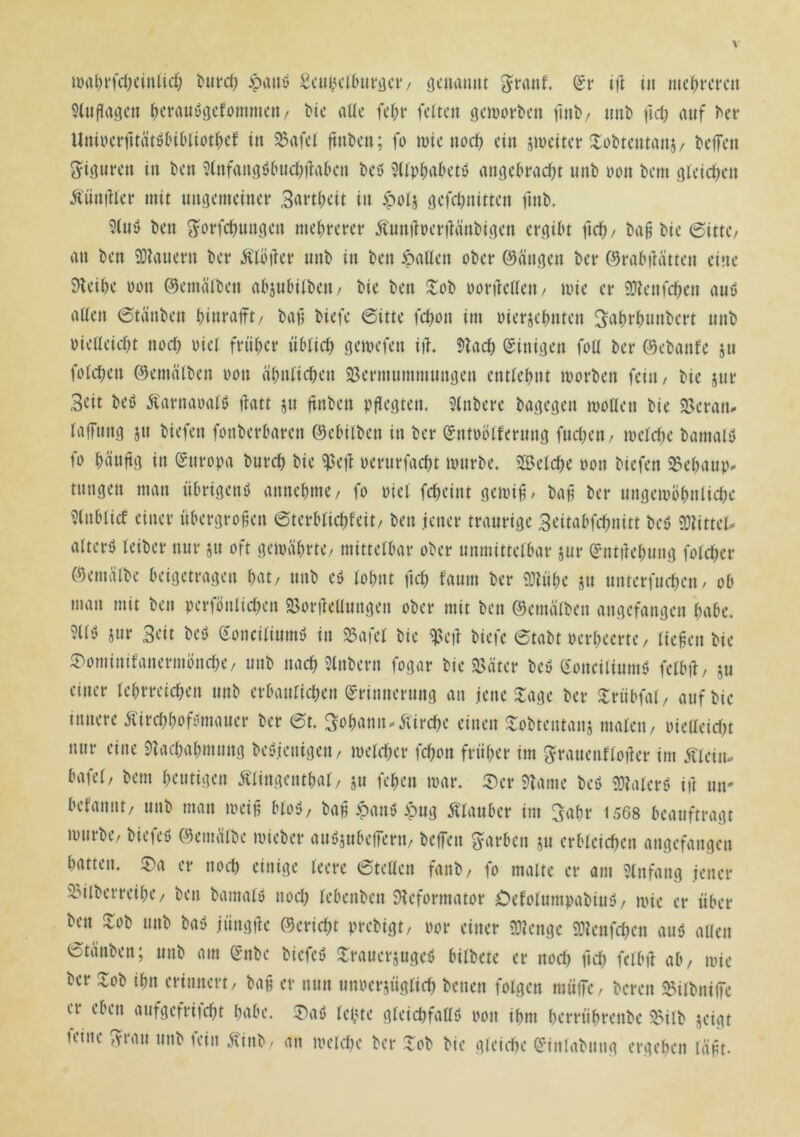 îlufîaiîcn ^evauôgcfommcrt/ tic aüe fe^i* feiten geinorben finb/ nnï) fid; auf ^et• UniueifitätötnHiot^ef in 35afel ftnben; fo wie noc^ ein jweitetr Hobtentaiiî/ beffen Figuren in ben 5(nfangô(nid)tfaben beô 5Üp|)akti> angekad;t unb non bem gteid^en Â'üniKer mit ungemeinei* 3rt«i)cit in >pots ^cfd^nitten fmb. 9(nô ben ^orfct)unôen me^reret* Ânniîoertfânbi.qen ergibt fid) / ba^ bie 6ittC/ an ben 93îanevn ber Âioiîer nnb in ben ipaUen ober ©ängen ber ©rabiHtten eine 9beibe non ©ematben abjnbitben/ bie ben îlob ooriieUen/ wie er îDîenfd^en auö alten 6tanben binraft/ ba^ biefe 6itte febon im oierjebnten Sitbfbunbert nnb oieUeidn nod) oiet frnber iibtid) gewefen iih 5?ad) (Einigen foil ber ©ebanfe jii fold)en ©emiilben non abnticben 5ßermnmmungen enttebnt worben fein/ bie jnr 3cit beö ^'arnaoatö )fatt jn ftnben ngegten. 5tnbere bagegen wollen bie 23eraiu tafnng jn biefen fonberbaren ©ebilben in ber ©ntoolfernng fnd;en/ wetebe bamalö fo bängg in Europa burcb bie ^eg oerurfaebt wnrbe. SlBelcbe non biefen ^ebaup. tnngen man iibrigenb annebme/ fo niel fd^eint gewi^/ bap ber nngewöbnlid)c ?(nblicf einer iibergropen 6terbtid)feit/ ben jener traurige 3citabfcbnitt beb 9)îittet=< alterö teiber nur ju oft gewährte/ mittelbar ober unmittelbar jur ^ntiîebung folcber (9emälbe beigetragen bat/ unb eb lohnt fid; fanm ber 9:tübe jn nnterfueben/ ob man mit ben perfönlid)en 5ßorgeüungen ober mit ben ©emälben angefangen habe. ?llb jur 3eit beb (fonciliumb in SSafel bie ^eg biefe 6tabt nerbeerte/ liefen bie ^ominifanermönd)e/ unb nach 5tnbern fogar bie 3>äter beb (ionciliumb felbg/ ju einer lebrreid^en unb erbanlid;en (grinnernng an jene Xage ber ^riibfal/ auf bie innere Äircbbofbmauer ber et. Johann.Äircbe einen !lobtentanj malen/ nieüeid)t nur eine 9îad)abmung bebjenigeii/ weld)er febon früher im ^ranenfloger im Älein. bafel/ bem heutigen Älingentbal/ ju feben war. 5)er 9îame beb 53îalerb ift ntt' befannt/ unb man weip blob/ bap *5anb ^ug Älauber im 3‘^br 1568 beauftragt würbe, biefeb ©emälbe wieber aubjubegern, begen färben ju erbleichen angefangen batten. ®a er noch einige leere etelten fanb, fo malte er am Einfang jener 33ilberreibe/ ben bamalb nod) lebenben JHeformator Oefolumpabiub/ wie er über ben Hob unb bab jüngge Bericht prebigt, por einer îOîenge 9:tcnfd)cn aub aUen Stäuben; unb am gnbe biefeb Hrauerjugeb bilbete er nod) fich felbg ab, wie ber Hob ihn erinnert/ bap er nun unoersüglid) benen folgen müge, bereit ^ilbnigc er eben aufgefrtid)t habe. H)ab lebte gleichfattb oon ihm berrübrenbe HMlb jeigt feine 3^ran unb fein Ä'inb- an weld)e ber Hob bie gleiche ^-inlabniig ergeben läpt.