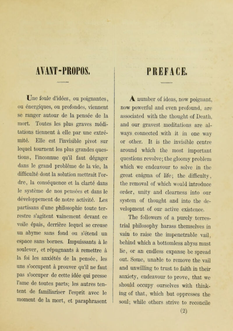 AVAST-PROPOS. Une foule d’idées, ou poignantes, ou énergiques, ou profondes, viennent se ranger autour de la pensée de la mort. Toutes les plus graves médi- tations tiennent à elle par une extré- mité. Elle est l’invisible pivot sur lequel tournent les plus grandes ques- tions, l’inconnue qu’il faut dégager dans le grand problème de la vie, la difficulté dont la solution mettrait l’or- dre, la conséquence et la clarté dans le système de nos pensées et dans le développement de notre activité. Les partisans d’une philosophie toute ter- restre s’agitent vainement devant ce voile épais, derrière lequel se creuse un abyme sans fond ou s’étend un espace sans bornes. Impuissants à le soulever, et répugnants à remettre à la foi les anxiétés de la pensée, les uns s’occupent à prouver qu’il ne faut pas s’occuper de cette idée qui presse l’aine de toutes parts; les autres ten- tent de familiariser l’esprit avec le moment de la mort, et paraphrasent PREFACE. A number of ideas, now poignant, now powerful and even profound, are associated with the thought of Death, and our gravest meditations are al- ways connected with it in one way or other. It is the invisible centre around which the most important questions revolve; the gloomy problem which we endeavour to solve in the great enigma of life; the difficulty, the removal of which would introduce order, unity and clearness into our system of thought and into the de- velopment of our active existence. The followers of a purely teiTes- trial philosophy harass themselves in vain to raise the impenetrable vail, beliind which a bottomless abyss must lie, or an endless expanse be spread out. Some, unable to remove the vail and unwilling to trust to faith in their anxiety, endeavour to prove, that we should occupy ourselves with think- ing of that, which but oppresses the soul; while others strive to reconcile (2)