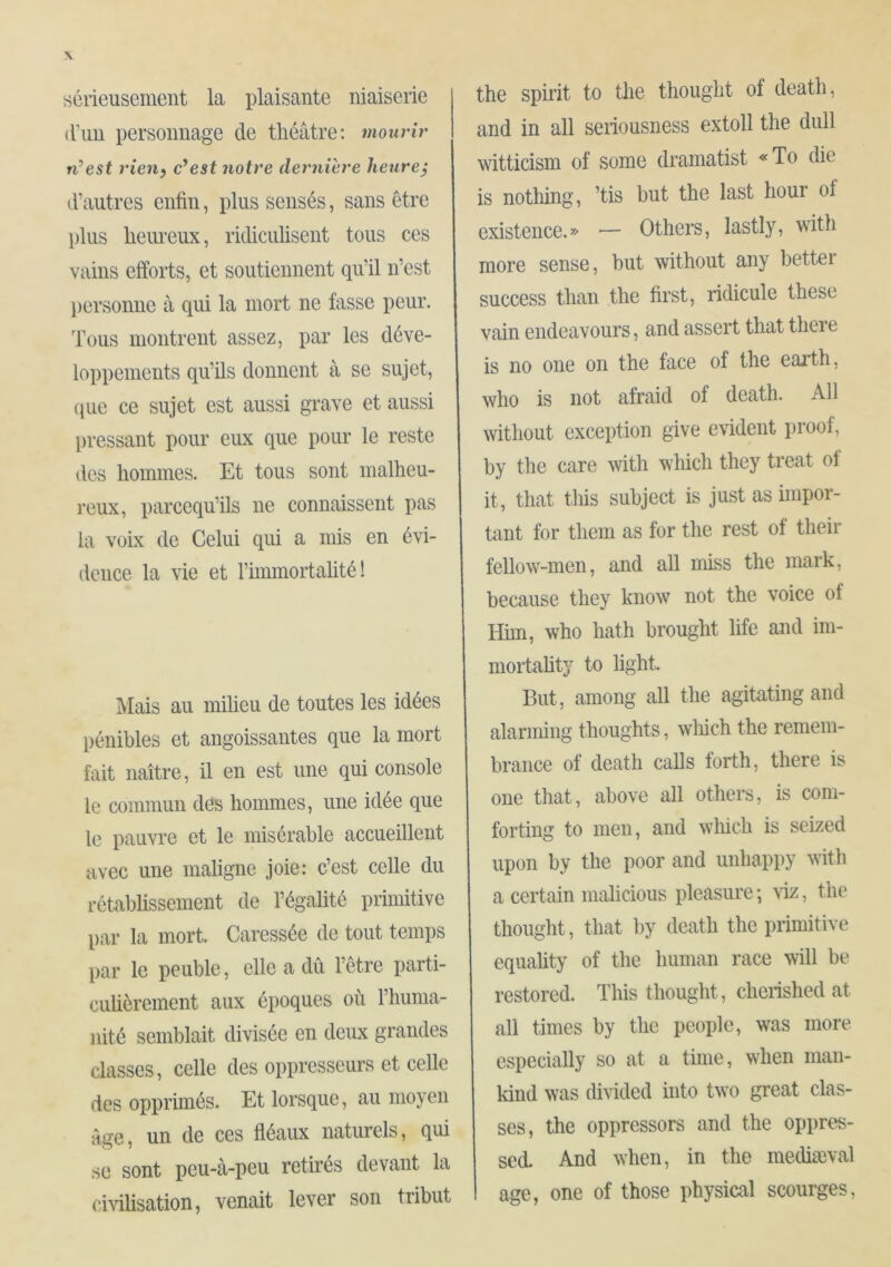 sérieusement la plaisante niaiserie d’un personnage de théâtre; mourir n’est rien, c’est notre dernière heure} d’autres enfin, plus sensés, sans être plus heiu'eux, ridiculisent tous ces vains efforts, et soutiennent qu’il n’est l)ersonne à qui la mort ne fasse peur. Tous montrent assez, par les déve- loppements qu’ils donnent à se sujet, (pie ce sujet est aussi grave et aussi pressant pour eux que pour le reste des hommes. Et tous sont malheu- reux, parcequ’ils ne connaissent pas la voix de Celui qui a mis en évi- dence la vie et l’immortalité! Mais au miheu de toutes les idées pénibles et angoissantes que la mort fait naître, il en est une qui console le commun dös hommes, une idée que le pauvre et le misérable accueillent avec une maligne joie: c’est celle du rétablissement de l’égalité primitive par la mort. Caressée de tout temps par le peuble, elle a dû l’être parti- culièrement aux époques où l’huma- iiité semblait divisée en deux grandes classes, celle des oppresseurs et celle des opprimés. Et lorsque, au moyen àue, un de ces fléaux naturels, qui se sont peu-à-peu retirés devant la civilisation, venait lever son tribut the spirit to tlie thought of death, and in all seriousness extoll the dull witticism of some dramatist «To die is notliing, ’tis but the last hour of existence.» — Others, lastly, with more sense, hut without any bettei success than the first, ridicule these vain endeavours, and assert that there is no one on the face of the earth, who is not afraid of death. All without exception give evident proof, by the care with which they treat of it, that this subject is just as impor- tant for them as for the rest of their fellow-men, and all miss the mark, because they know not the voice of Him, who hath brought life and im- mortahty to light. But, among all the agitating and alarming thoughts, wliich the remem- brance of death calls forth, there is one that, above all others, is com- forting to men, and which is seized upon by the poor and unhappy with a certain malicious pleasure ; riz, the thought, that by death the primitive equality of the human race will be restored. This thought, cherished at all times by the people, was more especially so at a time, when man- kind was divided hito two great clas- ses, the oppressors and the oppres- sed. And when, in the mediæval age, one of those physical scourges.