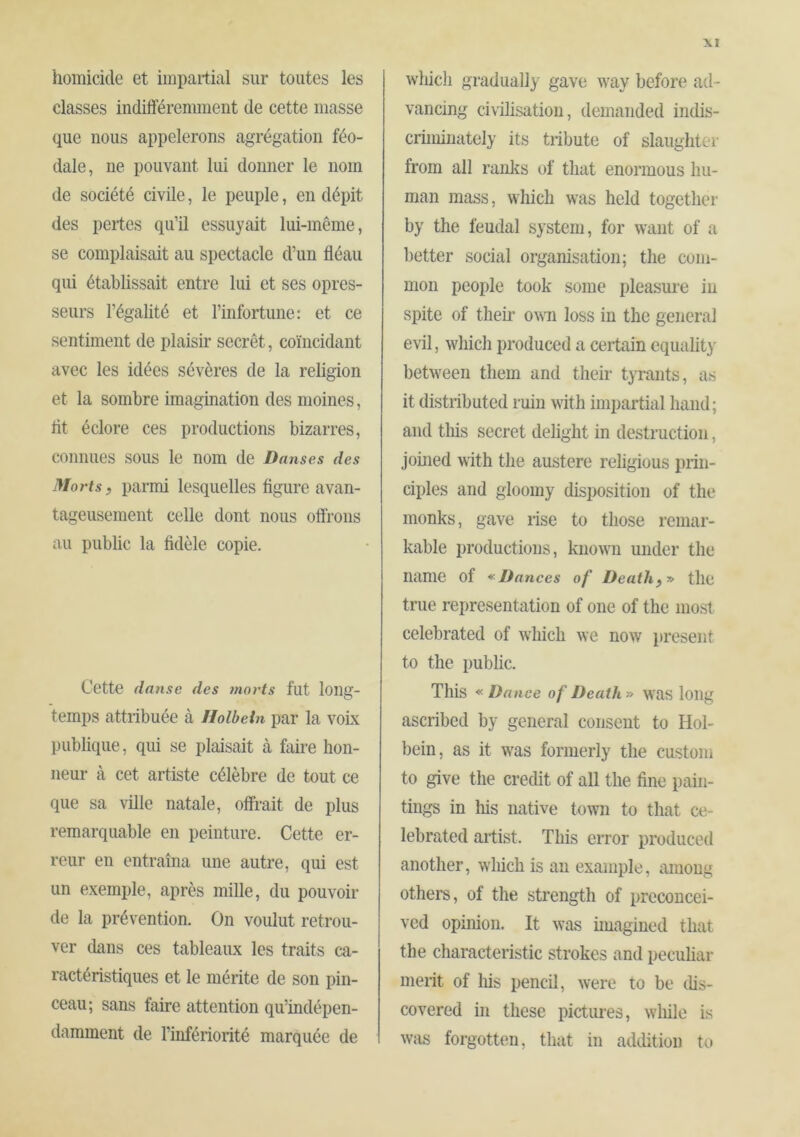 homicide et impartial sur toutes les classes indifféremment de cette masse que nous appelerons agrégation féo- dale, ne pouvant lui donner le nom de société civile, le peuple, en dépit des pertes qu’il essuyait lui-même, se complaisait au spectacle d’un fléau qui établissait entre lui et ses opres- seurs l’égalité et l’infortune: et ce sentiment de plaisir secret, coïncidant avec les idées sévères de la religion et la sombre imagination des moines, fit éclore ces productions bizarres, connues sous le nom de Danses des Morts, parmi lesquelles figure avan- tageusement celle dont nous offrons au public la fidèle copie. Cette danse des morts fut long- temps attribuée à Holbein par la voLx publique, qui se plaisait à faire hon- neur à cet artiste célèbre de tout ce que sa ville natale, offrait de plus remarquable en peinture. Cette er- reur en entraîna une autre, qui est un exemple, après mille, du pouvoir de la prévention. On voulut retrou- ver dans ces tableaux les traits ca- ractéristiques et le mérite de son pin- ceau; sans faire attention qu’indépen- damment de l’infériorité marquée de wliicli gradually gave way before ad- vancing civilisation, demanded indis- criminately its tribute of slaughter from all ranlcs of that enormous hu- man mass, which was held together by the feudal system, for want of a better social organisation; the com- mon people took some pleasure in spite of their ovm loss in the general evil, which produced a ceilain equality between them and their tyrants, as it distributed ruin with impartial hand; and tiffs secret delight in destruction, jomed with the austere rehgious prin- ciples and gloomy disposition of the monks, gave rise to those remar- kable productions, known under the name of Dances of Death):» the true representation of one of the most celebrated of which we now present to the pubhe. This « Dance of Death » was long ascribed by general consent to Hol- bein, as it was formerly the custom to give the credit of all the fine pain- tings in Iffs native town to that ce- lebrated artist. This error produced another, which is an example, among others, of the strength of preconcei- ved opinion. It was huagined that the characteristic strokes and pecuhar merit of Iffs pencil, were to be dis- covered in these pictures, wlffle is W51S forgotten, that in addition tt>