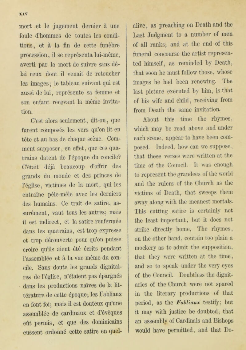 UV mort et le jugement dernier à une foule d’hommes de toutes les condi- tions, et à la fin de cette funèbre procession, il se représenta lui-mème, averti par la mort de suivre sans dé- lai ceux dont il venait de retoucher les images ; le tableau suivant qui est aussi de lui, représente sa femme et son enfant recevant la meme invita- tion. C’est alors seulement, dit-on, que furent composés les vers qu’on lit en tête et au bas de chaque scène. Com- ment supposer, en efiêt, que ces qua- trmns datent de l’époque du concile? C’était déjà beaucoup d’offrir des grands du monde et des princes de l’église, victimes de la mort, qui les entraîne pêle-mêle avec les derniers (les humains. Ce trait de satire, as- surément, vaut tous les autres; mais il est indirect, et la satire renfermée dans les quatrains, est trop expresse et trop découverte pour qu’on puisse croire qu’ils aient été écrits pendant rassemblée et à la vue même du con- cile. Sans doute les grands dignitai- res de l’église, n’étaient pas épargnés • dans les productions naïves de la lit- térature de cette époque; les Fabliaux en font foi; mais il est douteux qu’une assemblée de cardinaux et d’évêques eût permis, et que des dominicains eussent ordonné cette satire en quel- alive, as preaching on Death and the Last Judgment to a number of men of all ranks; and at the end of this funeral concourse the artist represen- ted himself, as reminded by Death, that soon he must follow those, whose images he had been renewing. Tlie last i)icture executed by him, is that of his wife and clfild, receivmg from from Death the same invitation. About this time the rhymes, wliich may be read above and under each scene, appear to have been com- posed. Indeed, how can we suppose, that these verses were written at the time of the Council. It was enough to represent the grandees of the world and the rulers of the Church as the victims of Death, that sweeps them away along with the meanest mortals. This cutting satire is certainly imt the least hnportant, but it does not strike directly home. The rhymes, on the other hand, contain too plain a mockery as to admit the supposition, that they were written at the time, and so to speak under the very eyes of the Council. Doubtless the dignit- aries of the Church were not spared in the literary productions of that period, as the Fabliaux testify; but it may with justice be doubted, that an assembly of Cardinals and Bishops would have pcnnitted, and that Do-