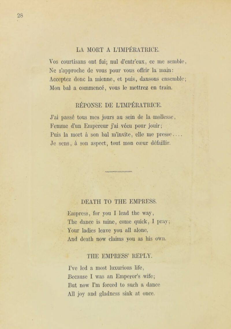 LA MORT A LTMPÉRATRICE. Vos courtisans ont fui; nul d’entr’eux, ce me semble, Ne s’approche de vous pour vous offrir la main: Acceptez donc la mienne, et puis, dansons ensemble; Mon bal a commencé, vous le mettrez en train. RÉPONSE DE L’IMPÉRATRICE. J’ai passé tous mes jours au sein de la mollesse, Femme d’un Empereur j’ai vécu pour jouir; Puis la mort à son bal m’invite, elle me presse — Je sens, à son aspect, tout mon cœur déMlir. AA/'AA^A/\A/W'AAA/VNA DEATH TO THE EMPRESS. Empress, for you I lead the way, The dance is mine, come quick, I pray; Your ladies leave you all alone. And death now claims you as his own. THE EMPRESS’ REPLY. Pve led a most luxurious life, Because I was an Emperor’s wife; But now I’m forced to such a dance All joy and gladness sink at once.