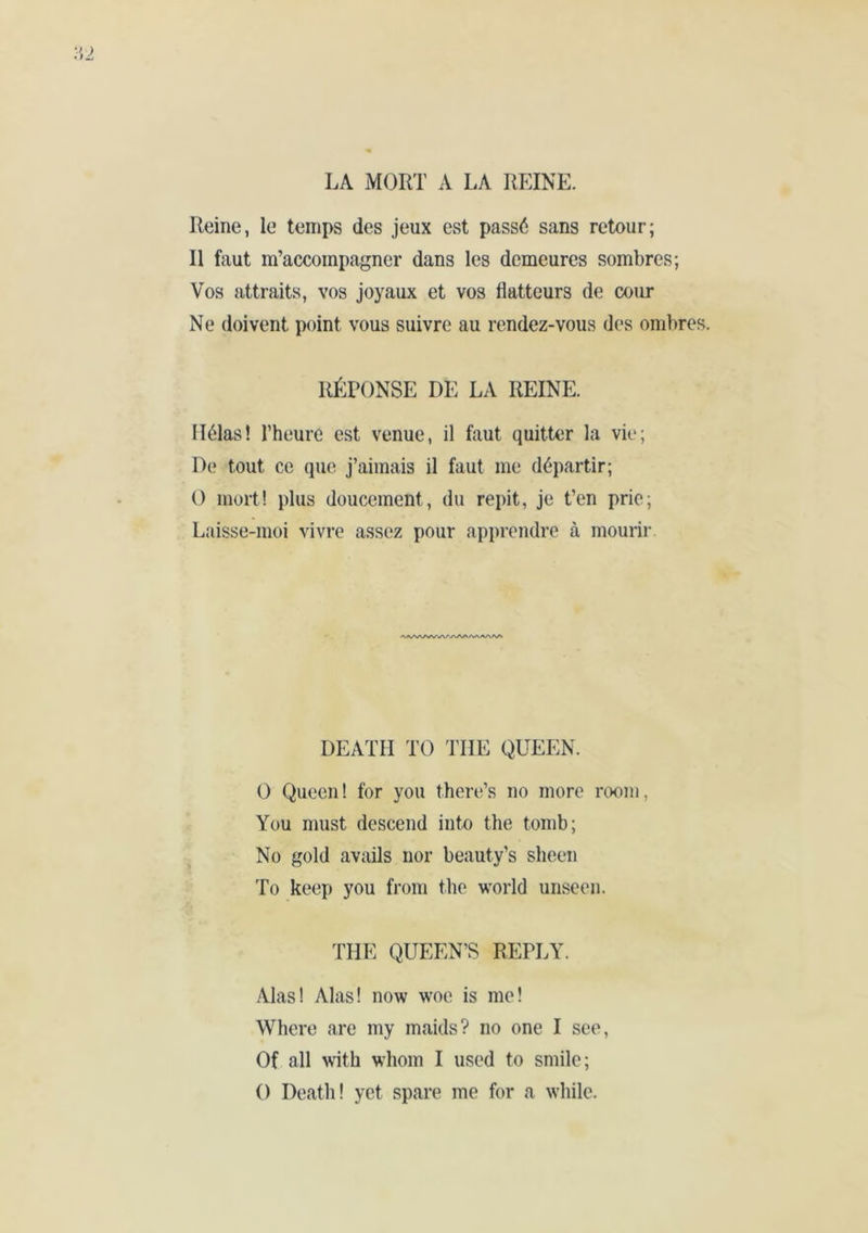 Reine, le temps des jeux est passé sans retour; Il faut m’accompagner dans les demeures sombres; Vos attraits, vos joyaux et vos flatteurs de cour Ne doivent point vous suivre au rendez-vous des ombres. RÉPONSE DE LA REINE. Hélas! l’heure est venue, il faut quitter la vie; De tout ce que. j’aimais il faut me départir; O mort! plus doucement, du répit, je t’en prie; Laisse-moi vivre assez pour apprendre à mourir. DEATH TO THE QUEEN. O Queen! for you there’s no more room, You must descend into the tomb; No gold avails nor beauty’s sheen To keep you from the world unseen. THE QUEEN’S REPLY. Alas! Alas! now woe is me! Where are my maids? no one I see, Of all with whom I used to smile; 0 Death! yet spare me for a while.