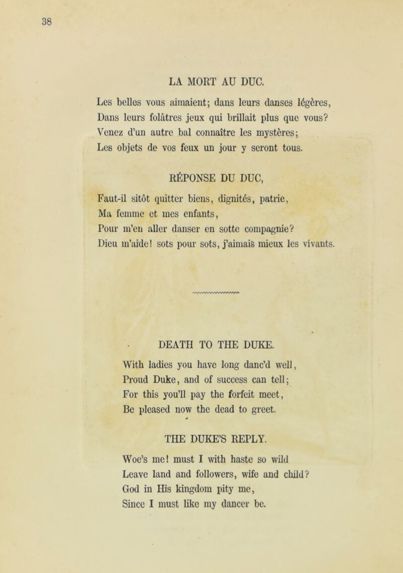 Les belles vous aimaient; dans leurs danses légères, Dans leurs folâtres jeux qui brillait plus que vous? Venez d’un autre bal connaître les mystères; Les objets de vos feux un jour y seront tous. RÉPONSE DU DUC, Faut-il sitôt quitter biens, dignités, patrie. Ma femme et mes enfants, Pour m’en aller danser en sotte compagnie? Dieu m’aide! sots pour sots, j’aimais mieux les vivants. DEATH TO THE DUKE. With ladies you have long danc’d well, Proud Duke, and of success can tell; For this you’ll pay the forfeit meet, Be pleased now the dead to greet. THE DUIŒ’S REPLY. Woe’s me! must I with haste so wild Leave land and followers, wife and child? God in His kingdom pity me, Since I must like my dancer be.