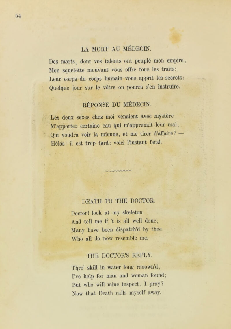 Des morts, dont vos talents ont peuplé mon empire, Mon squelette mouvant vous offre tous les traits; Leur' corps du corps humain vous apprit les secrets : Quelque jour sur le vôtre on pourra s’en instruire. RÉPONSE DU MÉDECIN. Les deux sexes chez moi venaient avec mystère M’apporter certaine eau qui m’apprenait leur mal; Qui voudra voir la mienne, et me tirer d’affaire? — Hélas! il est trop tard: voici l’instant fatal. DEATH TO THE DOCTOR. Doctor! look at my skeleton And tell me if’t is all well done; Many have been dispatch’d by thee Who all do now resemble me. THE DOCTOR’S REPLY. Thro’ skill in water long renown’d. I’ve help for man and woman found; But who will mine inspect, I pray? Now that Death calls myself away.