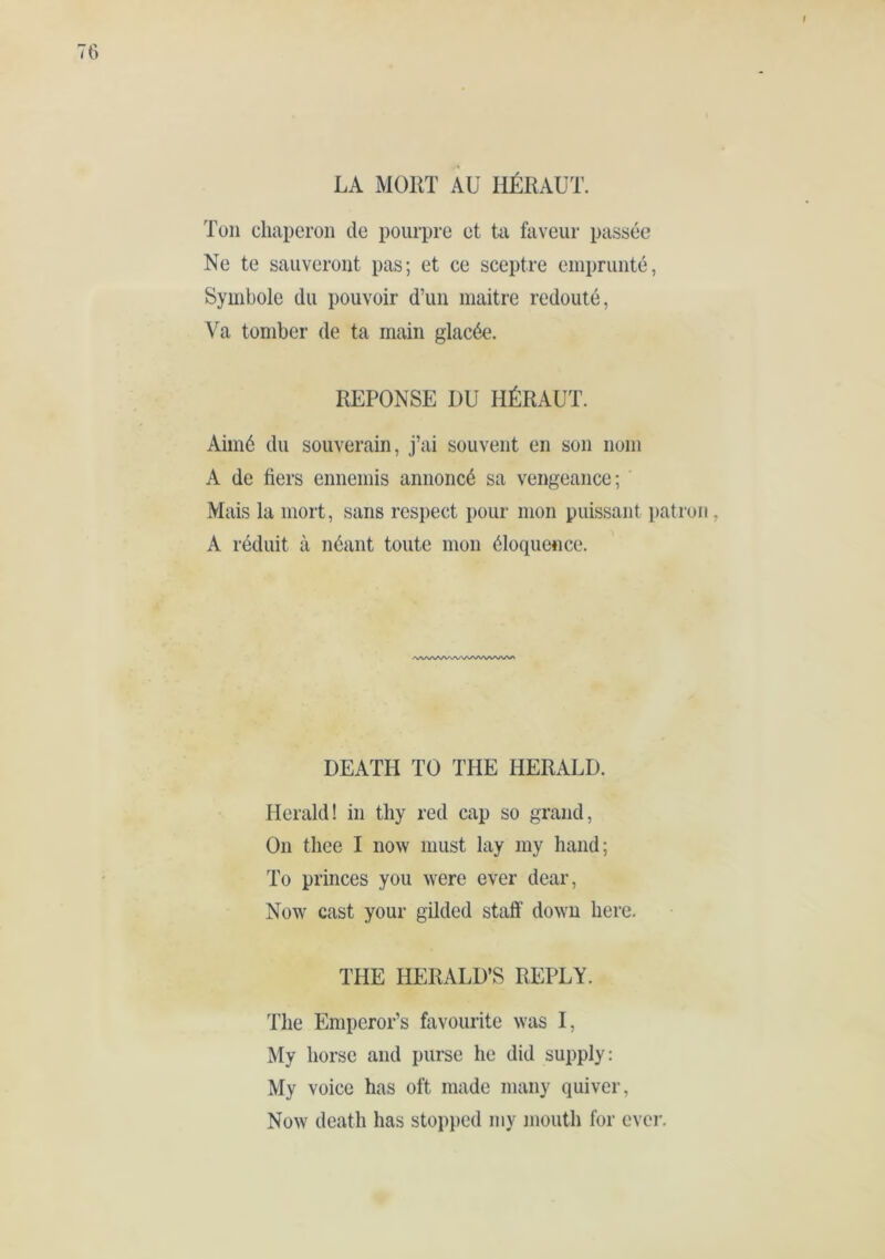 Ton chaperon de pourpre et üi faveur passée Ne te sauveront pas; et ce sceptre emprunté, Symbole du pouvoir d’un inaitre redouté, Va tomber de ta main glacée. REPONSE DU HÉRAUT. Aimé du souverain, j’ai souvent en son nom A de fiers ennemis annoncé sa vengeance; Mais la mort, sans respect pour mon puissant patr A réduit à néant toute mon éloquence. /NA/VVVVVVVVVVVV^AA/* DEATH TO THE HERALD. Herald! in thy red cap so grand. On tliee I now must lay my hand; To princes you were ever dear, Now cast your gilded staff down here. THE HERALD’S REPLY. The Emperor’s favourite was I, My horse and purse he did supply: My voice has oft made many quiver. Now death has stopped my mouth for ever.