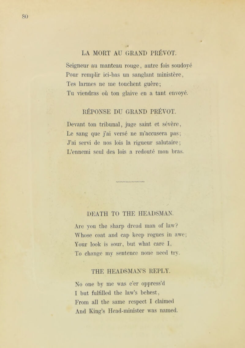 LA MORT AU (iRAND PRÉVÔT. Seigneur au manteau rouge, autre fois soudoy Pour remi)lir ici-bas un sanglant ministère, Tes larmes ne me touchent guère; Tu viendras où ton glaive en a tant envoyé. RÉPONSE DU GRAND PRÉVÔT. Devant ton tribunal, juge saint et sévère. Le sang que j’ai versé ne m’accusera pas; J’ai servi de nos lois la rigueur salutaire; L’ennemi seul des lois a redouté mou bras. /V/VAA/V DEATH TO THE HEADSMAN. Are you the sharp dread man of law? Whose coat and cap keep rogues in awe; Your look is sour, but what care I, I’o change my sentence none need try. THE HEADSMAN’S REPLY. No one by me was e’er oppress’d I but fulfilled the law’s behest. From all the same respect I claimed And King’s Head-minister was named.