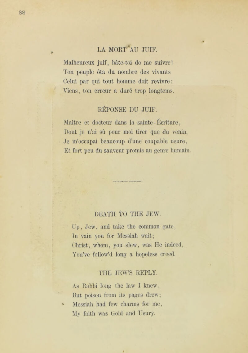 Malheureux juif, hâte-toi do me ßuivre! Ton peuple ôta du nombre des vivants Celui par qui tout homme doit revivre: Viens, ton erreur a duré trop longtems. RÉPONSE DU JUIF. Maître et docteur dans la sainte - teiture, Dont je u’ai sû pour moi tirer que du venin, Je m’occupai beaucoup d’ime coupable usure, Et fort peu du sauveur promis au genre humain. DEATH TO THE JEW. Up, Jew, and take the common gate, In vain you for Mc'ssiah wait; Christ, whom, you slew, was He indeed, You’ve follow’d long a hoiwless crecxl. THE JEW’S REPLY. As Rabbi long the law I kuew, But poison from its pages drew; ' Messiah had few charms for me, ]\Iy faith was Gold and Usury.