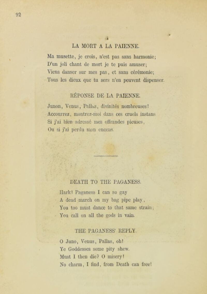 4 LA MORT A LA PAÏENNE. Ma musette, je crois, n’est pas sans harmonie; D’un joli chant de mort je te puis amuser; Viens danser sur mes pas, et sans cérémonie; Tous les dieux que tu sers n’en peuvent dispenser. RÉPONSE DE LA PAÏENNE. Junon, Venus, Pnllas, divinités nombreuses! Accourrez, montrez-moi dans ces cruels instans Si j’ai bien adressé mes offrandes pieuses, Ou si j’ai perdu mon encens. DEATH TO THE PAGANESS. Hark! Paganess I can so gay ' A dead march on my bag pipe play, You too must dance to that same strain; You call on all the gods in vain. THE PAGANESS’ REPLY. 0 Juno, Venus, Pallas, oh! Ye Goddesses some pity shew. Must I then die? 0 misery! No charm, I find, from Death can free!