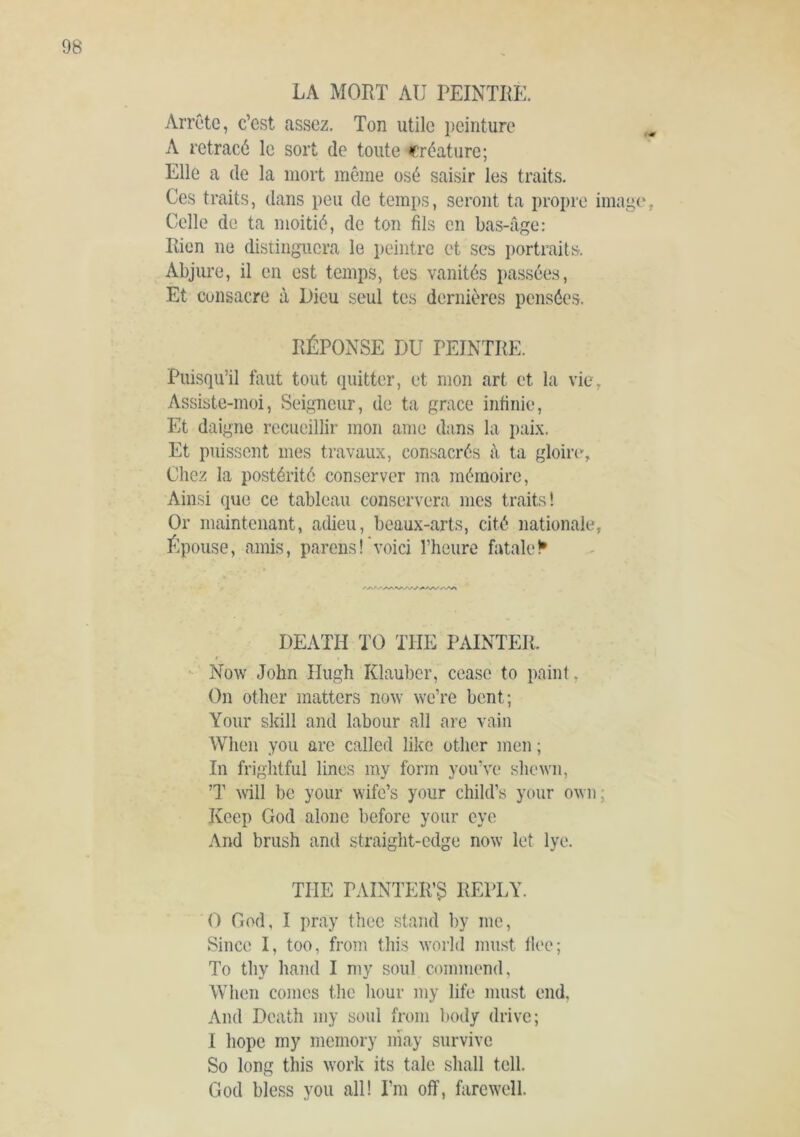 Arrête, c’est assez. Ton utile i)einturo A retracé le sort de toute créature; Elle a (le la mort même osé saisir les traits. Ces traits, dans peu de temps, seront ta propre image Celle de ta moitié, de ton fils en bas-âge: Rien ne distinguera le peintre et ses portraits. Abjure, il en est temps, tes vanités passées. Et consacre à Dieu seul tes dernières pensées. RÉPONSE DU PEINTRE. Puisqu’il faut tout (luitter, et mon art et la vie, Assiste-moi, Seigneur, de ta grace infinie. Et daigne recueillir mon ame dans la paix. Et puissent mes travaux, consacrés à ta gloire, Chez la postérité conserver ma mémoire, Ainsi que ce tableau conservera mes traits! Or maintenant, adieu, beaux-arts, cité nationale, Épouse, amis, parens!'voici l’heure fatale!* DEATH TO THE PAINTER. Now John Hugh Klauber, cease to paint, On other matters now we’re bent; Your skill and labour all are vain When you arc called like other men ; In frightful lines my form you’ve shewn, ’T will be your wife’s your child’s your own, Keep God alone before your eye And brush and straight-edge now let lye. THE PAINTER’3 REPLY. 0 God, I pray thee stand by me. Since I, too, from this world must tlee; To thy hand I my soul commend, When comes the hour my life must end. And Death my soul from body drive; 1 hope my memory niay survive So long this work its tale shall tell. God bless you all! I’m off, farewell.