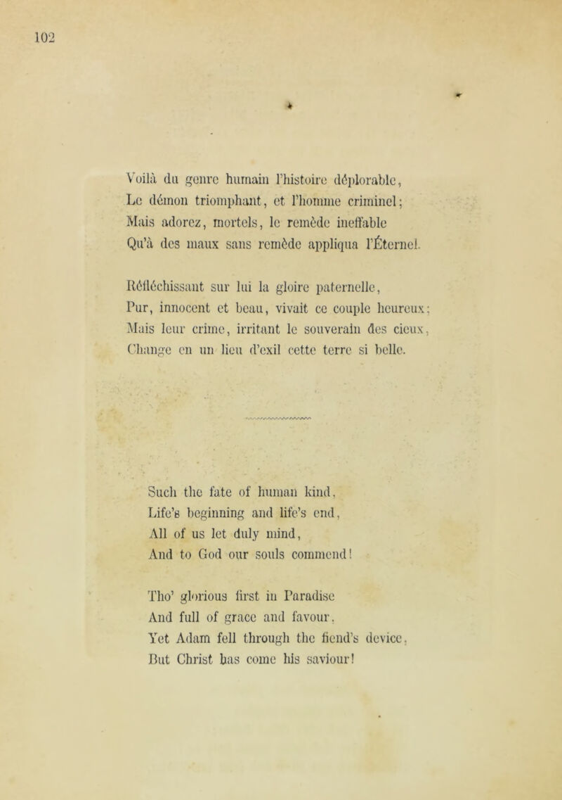 Vuilà dll goiirc humain rhistoiro déplorable, Le démon triomi)huiit, et riiomine criminel; Mais adorez, mortels, le remède ineffable Qu’tà des maux sans remède appliqua rÉternci. Rélléchissant sur lui la gloire paternelle, Pur, innocent et beau, vivait ce couple heureux Mais leur crime, irritant le souverain des deux Change en un lieu d’exil cette terre si belle. Such the fate of human kind, Life’s beginning and life’s end. All of us let duly mind, And to God our souls commend! Tho’ glorious first in Paradise And full of grace and favour. Yet Adam fell through the fiend’s device, But Christ has come his saviour!