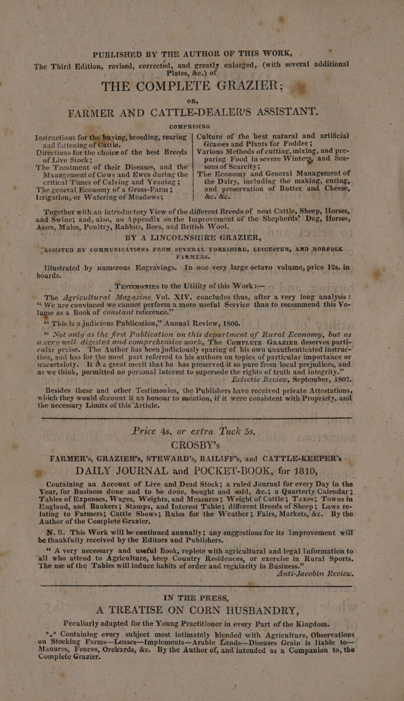 The Third iigitming revised, corrected, and greatly enlarged, (with several additional Plates, &amp;c.) of THE COMPLETE GRAZIER; OR, FARMER AND CATTLE-DEALER’S ASSISTANT. -* COMPRISING Instructions for the buying, breeding, rearing | Culture of the best natural and artificial . and fattening o ttle. Grasses and Plants for Fodder $ Directions for ‘the choice of the best Breeds | Various Methods of cutting, mixing, and pre- of Live Stock; paring Food in severe Winters, and Sea- The Treatment of their Diseases, and the sons of Scarcity 5 Management of Cows and Ewes during the | The Economy and General Management of critical Times of Calving and Yeaning; | the Dairy, including the making, curing, The general Economy of a Grass-Farm 3 | and preservation of Butter and Cheese, Irrigation, or Watering of Meadows 5 | &amp;c. &amp;c. Together with an introductory View of the different Breeds of neat Cattle, Sheep, Horses, and Swine; and, also, au Appendix on the Improvement of the’ Shepherds’ Dog, Horses, Asses, Mules, Poultry, Rabbits, Bees, and British Wool. BY A LINCOLNSHIRE GRAZIER, ‘ASSISTED BY COMMUNICATIONS FROM SEVERAL YORKSHIRE, LEICESTER, AND NORFOLK FARMERS, Tilustrated: by numerous Engravings. In one very large octavo volume, price 12s. in boards. Testrmontes to the Utility of this Work :— The Agricultur al Magazine Vol. XIV. concludes thus, after a very long analysis : ** We are convinced we cannot perform a more useful Service than to recommend this Vo- lume as a Book of conséant reference.” ** This is a judicious Publication,” Annual Review, 1806. “ Not only as the first Publication on this department of Rural Economy, but as avery well digested and comprehensive work, The CompretE GRAZIER deserves parti- eular praise. The Author has been judiciously sparing of his own unauthenticated instruc- tioa, and has for the most part referred to his authors on topics of particular importance or uiicertainty. It i$a great merit that he has preserved it so pure from local prejudices, and as we think, permitted no personal interest to supersede the rights of truth and integrity.” Eclectic Review, September, 1807. Besides these and other Testimonies, the Publishers have received private Attestations, which they would account it an honour to méntion, if it were consistent with Propriety, and the necessary Limits of this “Article. Price 4s. or extra Tuck 5s. CROSBY’s FARMER’s, GRAZIER’s, STEWARD’s, BAILIFF’s, and CATTLE-KEEPER'’s » DAILY JOURNAL and POCKET-BOOK, for 1810, Containing an Account of Live and Dead Stock; a ruled Journal for every Day in the ’ Year, for Business done and to be dove, bought and sold, &amp;c.3 a Quarterly Calendar 5 Tables of Expenses, Wages, Weights, and Measures; Weight of Cattle; Taxes; Townsin ~ England, and Bankers; Stamps, and Interest Table; different Breeds of Sheep; Laws re- Jating to Farmers; Cattle Shows; Rules for the Weather ; Fairs, Markets, &amp;e. By the Author of the Complete Grazier. N.B. This Work will be continued annually; any suggestions for its od Sarai will be thankfully received by the Editors and Publishers. s* A very necessary and useful Book, replete with agricultural and legal Information to “all who attend to Agriculture, keep Country Residences, or exercise in Rural Sports. Lhe use of the Tables will induce habits of order and regularity in Business.” Anti-Jacobin Review. i IN THE PRESS, A TREATISE ON CORN HUSBANDRY, Peculiarly adapted for the Young Practitioner in every Part of the Kingdom. *,* Containing every subject most intimately blended with Agriculture, Observations on ‘Stocking Farms—Leases—Implements—Arable Lands—Diseases Grain is liable to— Manures, Iences, Orchards, &amp;c. By the Author of, and intended as a Companion to, the Complete Grazier. ‘