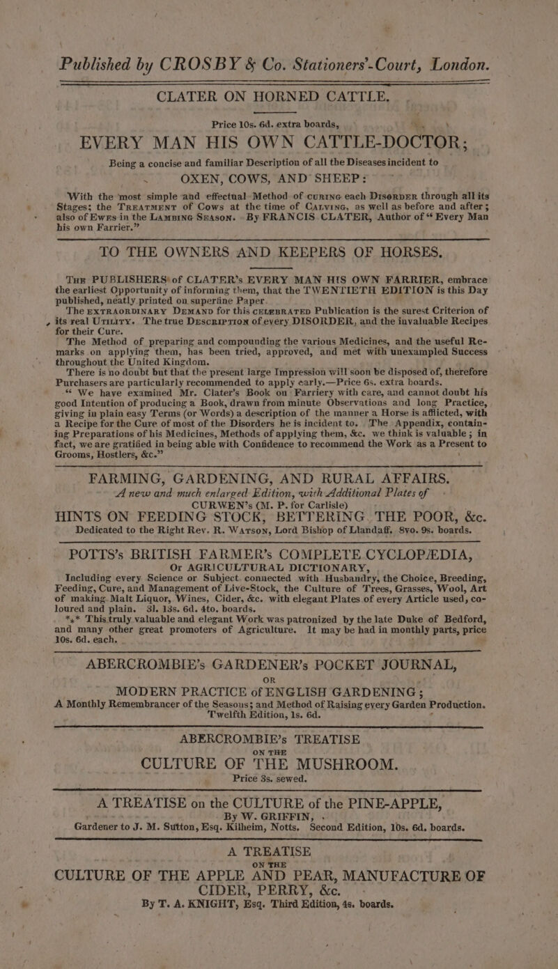 ; Published by CROSBY &amp; Co. Stationers’.Court, London. CLATER ON HORNED CATTLE, Price 10s. 6d. extra boards, EVERY MAN HIS OWN CATTLE- DOCTOR; Being a concise and familiar Description of all the Diseases incident to . OXEN, COWS, AND SHEEP: With the most simple and effectual Method of curine each Diserper through all its Stages; the TREATMENT of Cows at the time of Carvine, as well as before and after; also of Ewrs in the LAmpine Szason. By FRANCIS CLATER, Author of “ Every Man his own Farrier.” TO THE OWNERS AND KEEPERS OF HORSES, Tut PUBLISHERS* of CLATER’s EVERY MAN HIS OWN FARRIER, embrace the earliest Opportunity of informing them, that the TWENTIETH EDITION is this Day published, neatly printed on superfine Paper. The EXTRAORDINARY Demann for this cetmBRATED Publication is the surest Criterion of its real Urmtiry. The true Description of every DISORDER, and the invaluable Recipes for their Cure. The Method of preparing and compounding the various Medicines, and the useful Re- marks on applying them, has been tried, approved, and met with unexampled Success throughout the United Kingdom, There is no doubt but that the present large Impression will soon be disposed of, therefore Purchasers are particularly recommended to apply carly.—Price 6s. extra boards. -¢ We have examined Mr. Clater’s Book on Farriery with care, and cannot doubt his good Intention of producing a Book, drawn from minute Observations and long Practice, giving in plain easy Terms (or Words) a description of the manner a Horse is afflicted, with a Recipe for the Cure of most of the Disorders he is incident to. The Appendix, eontain- ing Preparations of his Medicines, Methods of applying them, &amp;c. we think is valuable ; in fact, we are gratified in being able with Confidence to recommend the Work as a Present to Grooms, Hostlers, &amp;c.” ' FARMING, GARDENING, AND RURAL AFFAIRS. A new the much enlarged Baition: with Additional Plates of CURWEN’s (M. P. for Carlisle) HINTS ON FEEDING STOCK, BETTERING. THE POOR, &amp;c. Dedicated to the Right Rev. R. Warsow: Lord Bishop of Llandaff. S8yo. 9s. bomede. POTTS’s BRITISH FARMER’s COMPLETE.CYCLOPAEDIA, Or AGRICULTURAL DICTIONARY, Including every Science or Subject. connected with Husbandry, the Choice, Breeding, Feeding, Cure, and Management of Live-Stock, the Culture of Trees, Grasses, Wool, Art of making. Malt Liquor, Wines, Cider, &amp;c. with elegant Plates of every Article used, co- loured and plain. 31. 13s. 6d. 4to. boards. *,* This truly valuable and elegant Work was patronized by the late Duke of Bedford, and nae ages great promoters of Agriculture. It may be had in monthly parts, price 10s. 6d. eac : Y s ABERCROMBIE’s GARDENER’s POCKET JOURNAL, OR : MODERN PRACTICE of ENGLISH GARDENING ; A Monthly Remembrancer of the Seasous; and Method of Raising every Garden Production. Twelfth Edition, 1s. 6d. ABERCROMBIE’s TREATISE CULTURE OF THE MUSHROOM. Price 3s, sewed. A TREATISE on the CULTURE of the PINE-APPLE, By W. GRIFFIN, . Gardener to J. M. Sutton, Esq. Kilheim, Notts. Second Edition, 10s. 6d. boards. A Be CULTURE OF THE APPLE AND PEAR, MANUFACTURE OF CIDER, PERRY, Bc. By T. A. KNIGHT, Esq. Third Edition, 4s. boards.