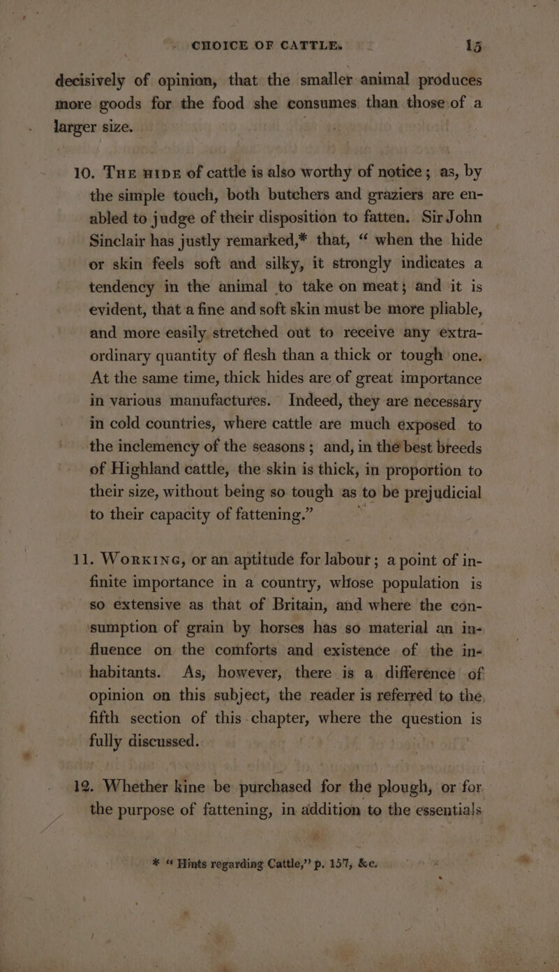 decisively of opinion, that the smaller animal produces more goods for the food she consumes than those of a larger size. : 10. Tue nripe of cattle is also worthy of notice; as, by the simple touch, both butchers and graziers are en- abled to judge of their disposition to fatten. Sir John Sinclair has justly remarked,* that, “ when the hide or skin feels soft and silky, it strongly indicates a tendency in the animal to take on meat; and jit is evident, that a fine and soft skin must be more pliable, and more easily stretched out to receive any extra- ordinary quantity of flesh than a thick or tough one. At the same time, thick hides are of great importance in various manufactures. Indeed, they are necessary in cold countries, where cattle are much exposed to the inclemency of the seasons ; and, in the’ best breeds of Highland cattle, the skin is thick, in proportion to their size, without being so tough as to be prejudicial to their capacity of fattening.” 11. WorKING, or an aptitude for labour; a point of in- finite importance in a country, whose population is so extensive as that of Britain, and where the con- sumption of grain by horses has so material an in- fluence on the comforts and existence of the in- habitants. As, however, there is a difference of opinion on this subject, the reader is referred to the, fifth section of this - eae ae where the question is fig discussed. | 12. Whether kine be Leics for the paca or for the purpose of fattening, in addition to the essentials » * « Hints regarding Cattle,” p. 157, &amp;e.