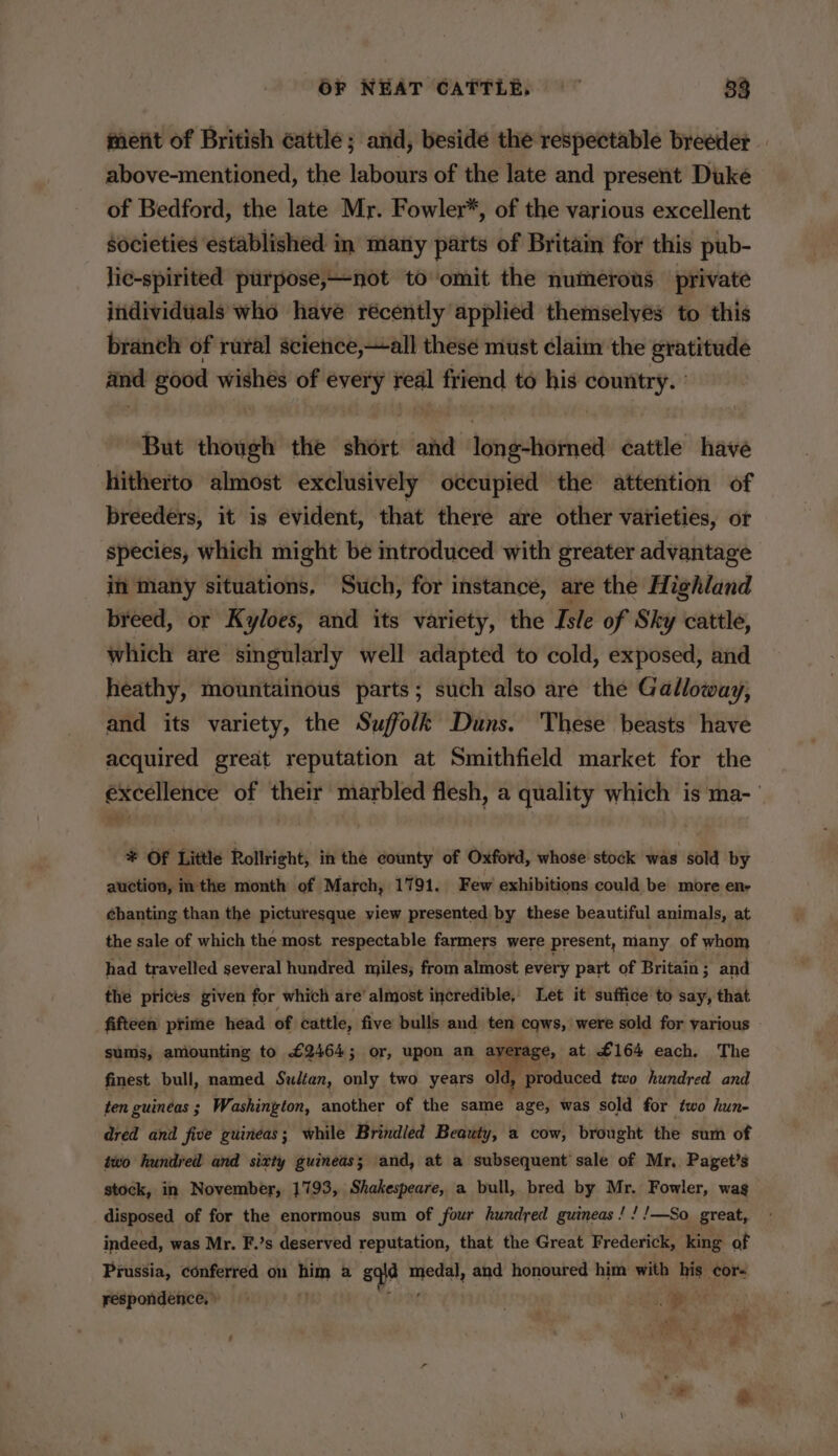 merit of British cattle; and, beside the respectable breeder — above-mentioned, the labours of the late and present Duke of Bedford, the late Mr. Fowler*, of the various excellent societies established in many parts of Britain for this pub- lie-spirited purpose,—not to omit the numerous private individuals who have récently applied themselyes to this branch of rural science,—all these must claim the gratitude and good wishes of every real friend to his country. ° But though the short and long-horned cattle have hitherto almost exclusively occupied the attention of breeders, it is evident, that there are other varieties, or species, which might be introduced with greater advantage in many situations, Such, for instance, are the Highland breed, or Kyloes, and its variety, the Isle of Sky cattle, which are singularly well adapted to cold, exposed, and heathy, mountainous parts; such also are the Galloway, and its variety, the Suffolk Duns. These beasts have acquired great reputation at Smithfield market for the excellence of their marbled flesh, a quality which is ma- * Of Little Rollright, in the county of Oxford, whose stock was sold by auction, inthe month of March, 1791. Few exhibitions could be more en- chanting than the picturesque view presented by these beautiful animals, at the sale of which the most respectable farmers were present, many of whom had travelled several hundred miles; from almost every part of Britain; and the prices given for which are’ almost incredible, Let it suffice to say, that fifteen prime head of cattle, five bulls and ten cqws, were sold for various sums, amounting to £2464; or, upon an ayerage, at £164 each. The finest bull, named Sultan, only two years old, produced two hundred and ten guineas ; Washington, another of the same age, was sold for two hun- dred and five guineas; while Brindled Beauty, a cow, brought the sum of two hundred and sixty guineas; and, at a subsequent sale of Mr, Paget’s stock, in November, 1793, Shakespeare, a bull, bred by Mr. Fowler, wag disposed of for the enormous sum of four hundred guineas! ! !—So great, indeed, was Mr. F.’s deserved reputation, that the Great Frederick, king of Prussia, conferred on ttm a sqid model, and honoured him with bie! cor respondence,) | ie od