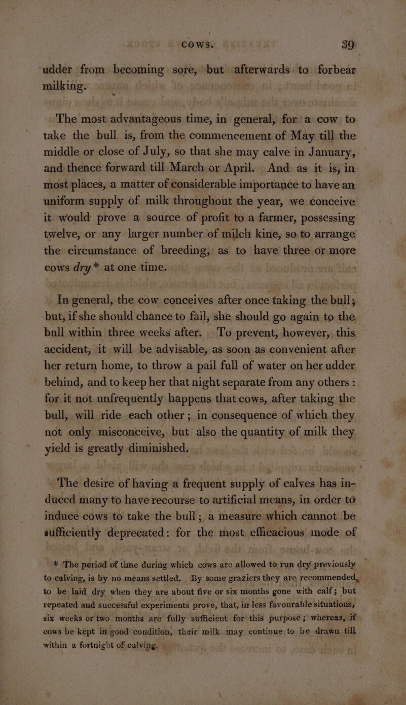 ‘udder from becoming sil but afterwards. to forbear milking. — th beogeand The most advantageous time, in general, fora cow to take the bull is, from the commencement of May till the middle or close of July, so that she may calve in January, and thence forward till March or April. And as it is, in most places, a matter of considerable importance to have an uniform supply of milk throughout the year, we conceive it would prove a source of profit to a farmer, possessing twelve, or any larger number of milch kine, so to arrange the circumstance of breeding, as to have three or more cows dry* at one time. In general, the cow conceives after once taking the bull; but, if she should chance to fail, she should go again to the, bull within three weeks after. To prevent, however, this accident, it will be advisable, as soon as convenient after her return home, to throw a pail full of water on her udder behind, and to keep her that night separate from any others : for it not unfrequently happens that cows, after taking the bull, will ride each other; in consequence of which they not only misconceive, but also the quantity of milk they yield is greatly diminished. | The desire of having a frequent supply of calves has in- duced many to have recourse to artificial means, in order to induce cows to take the bull; a measure which cannot be sufficiently deprecated: for the most efficacious mode of ¥ The period of time during which cows are allowed to run dry previously to calving, is by no means settled. By some graziers they are recommended, to be-laid dry when they are about five or six months gone with calf ; but repeated and successful experiments prove, that, im less favourable situations, six weeks or two months are fully sufficient for this purpose ; whereas, if cows be kept in good condition, their milk may continue to be drawn till within a fortnight of calving. —