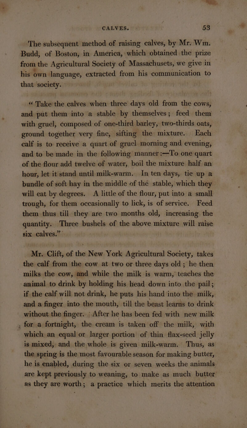 CALVES. — — «658 The subsequent method of raising calves, by Mr. Wm. Budd, of Boston, in America, which obtained the prize from the Agricultural Society of Massachusets, we give in — his own language, extracted from his communication to that society. | “ Take’the calves when three days old from the cows, and put them into a stable by themselves; feed them with gruel, Composed of one-third barley, two-thirds oats, ground together very fine, sifting the mixture. Each calf is to receive a quart of gruel morning and evening, and to be made in the following manner :—To one quart of the flour add twelve of water, boil the mixture half an hour, let it stand until milk-warm. In ten days, tie up a bundle of soft hay in the middle of the stable, which they will eat by degrees. A little of the flour, put into a small trough, for them occasionally to lick, is of service. Feed them thus till they are two months old, increasing the quantity. Three bushels of the above mixture will raise six calves.” : | Mr. Clift, of the New York Agricultural Society, takes the calf from the cow at two or three days old ; he then milks the cow, and while the milk is warm, teaches the ‘animal to drink by holding his head down into the pail; if the calf will not drink, he puts his hand into the milk, and a finger into the mouth, till the beast learns to drink without the finger. ; After he has been fed with new milk . for a fortnight, the cream is taken off the milk, with which an equal or larger portion of thin flax-seed jelly is mixed, and the whole is given milk-warm. Thus, as the spring is the most favourable season for making butter, he is enabled, during the six or seven weeks the animals are kept previously to weaning, to make as much butter as they are worth; a practice which merits the attention