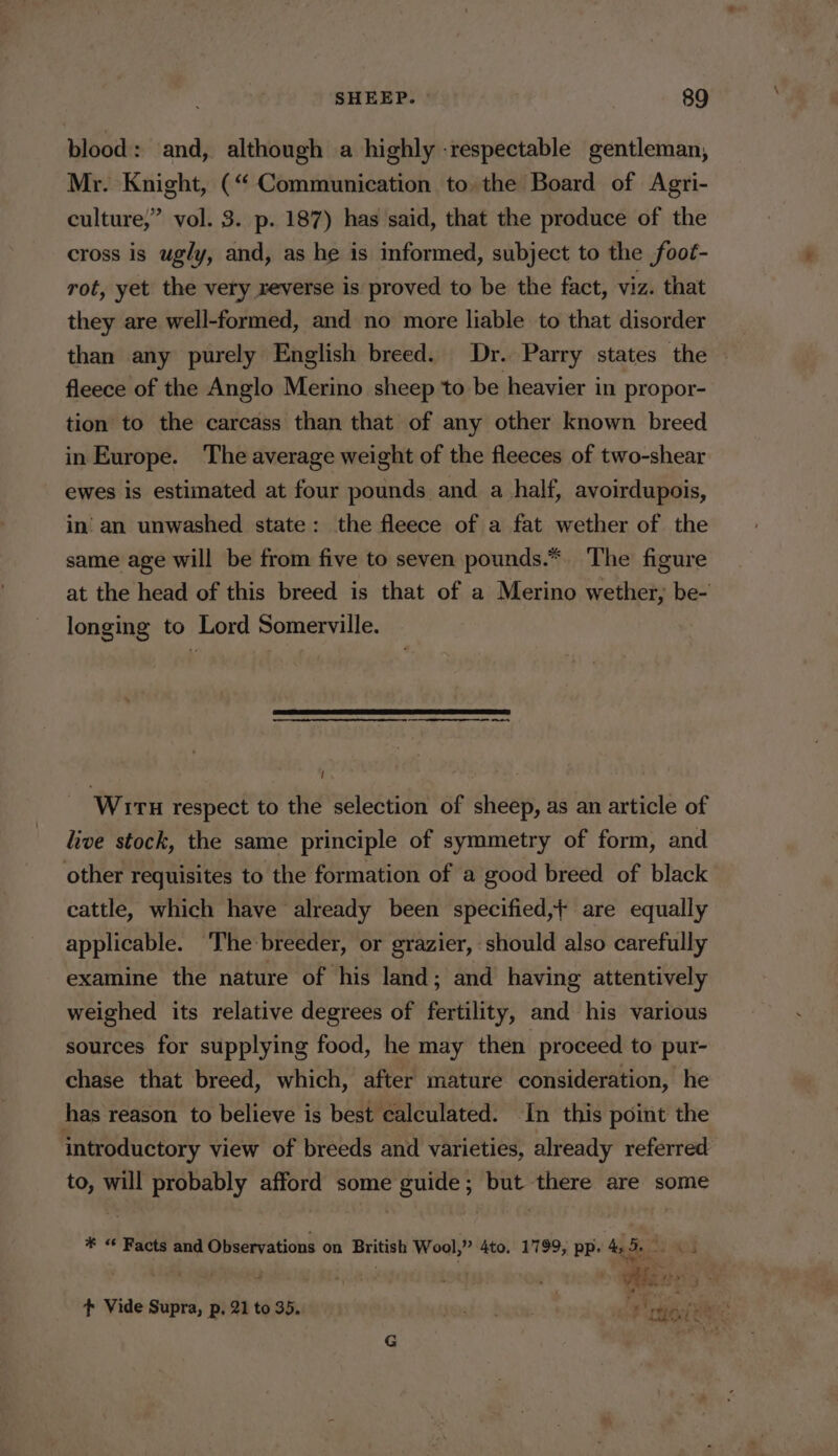 blood: and, although a highly -respectable gentleman, Mr. Knight, (“ Communication to the Board of Agri- culture,” vol. 3. p. 187) has said, that the produce of the cross is ugly, and, as he is informed, subject to the foot- rot, yet the very reverse is proved to be the fact, viz. that they are well-formed, and no more liable to that disorder _ than any purely English breed. Dr. Parry states the - fleece of the Anglo Merino sheep to be heavier in propor- tion to the carcass than that of any other known breed in Europe. The average weight of the fleeces of two-shear ewes is estimated at four pounds and a half, avoirdupois, in’ an unwashed state: the fleece of a fat wether of the same age will be from five to seven pounds.*. The figure at the head of this breed is that of a Merino wether, be- longing to Lord Somerville. oa eee Witu respect to the selection of sheep, as an article of live stock, the same principle of symmetry of form, and other requisites to the formation of a good breed of black cattle, which have already been specified, are equally applicable. ‘The:breeder, or grazier, should also carefully examine the nature of his land; and having attentively weighed its relative degrees of fertility, and his various sources for supplying food, he may then proceed to pur- chase that breed, which, after mature consideration, he has reason to believe is best calculated. In this point the introductory view of breeds and varieties, already referred to, will probably afford some guide; but there are some # “ Facts and Observations on British Wool,” 4to. 1799, pp. 4. 5.23 05 | a t+ Vide Supra, p, 21 to 35. obs baci ust ‘eit RE