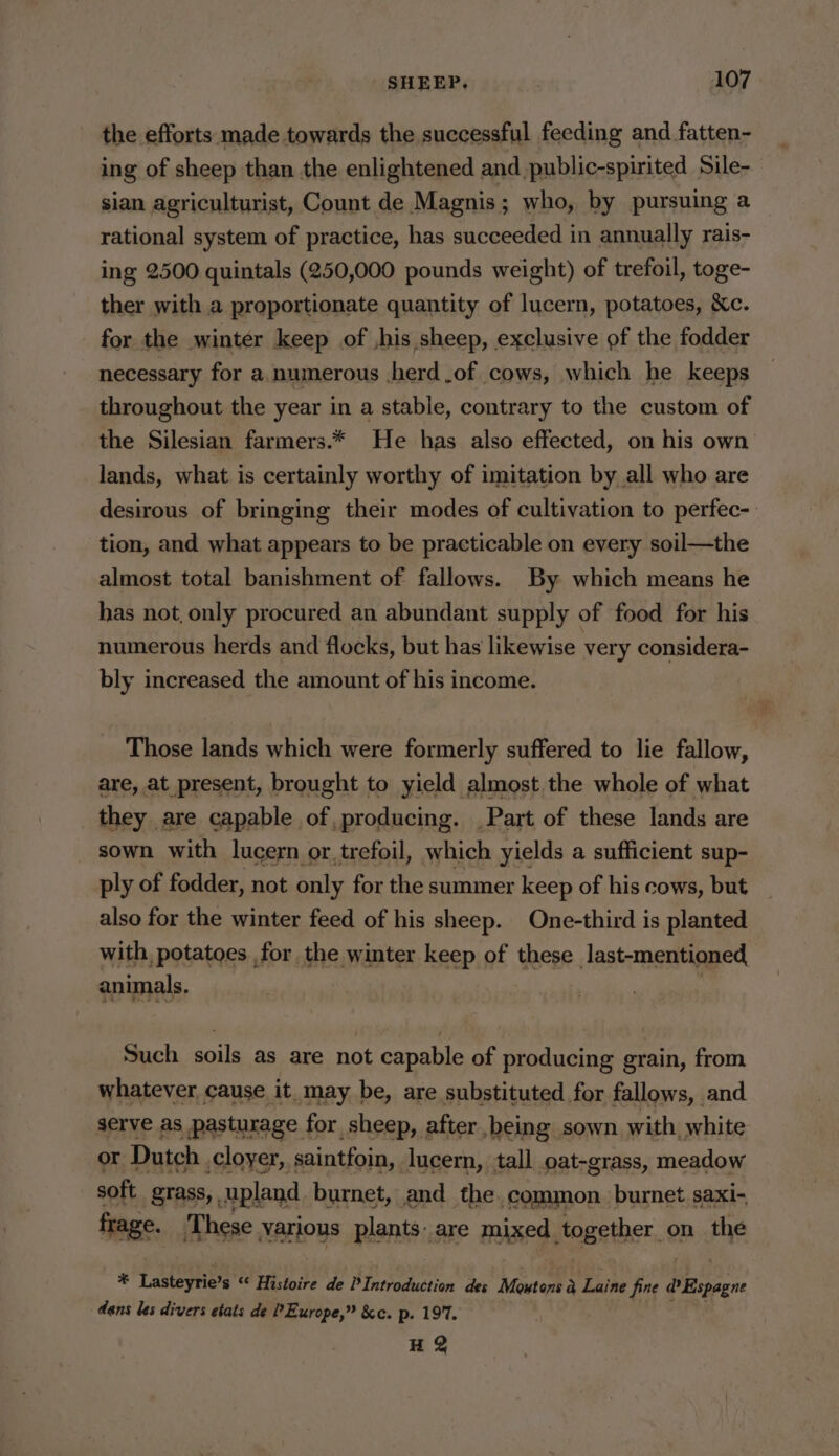 the efforts made towards the successful feeding and fatten- ing of sheep than the enlightened and public-spirited Sile- sian agriculturist, Count de Magnis; who, by pursuing a rational system of practice, has succeeded in annually rais- ing 2500 quintals (250,000 pounds weight) of trefoil, toge- ther with a proportionate quantity of lucern, potatoes, Kc. for the winter keep of ,his sheep, exclusive of the fodder necessary for a. numerous .herd.of cows, which he keeps throughout the year in a stable, contrary to the custom of the Silesian farmers.* He has also effected, on his own lands, what is certainly worthy of imitation by all who are desirous of bringing their modes of cultivation to perfec-: tion, and what appears to be practicable on every soil—the almost total banishment of fallows. By which means he has not, only procured an abundant supply of food for his numerous herds and flocks, but has likewise very considera- bly increased the amount of his income. Those lands which were formerly suffered to lie fallow, are, at present, brought to yield almost the whole of what they are capable of, producing. Part of these lands are sown with lucern or. trefoil, which yields a sufficient sup- ply of fodder, not only for the summer keep of his cows, but also for the winter feed of his sheep. One-third is planted with, potatoes for the winter keep of these Jast-mentioned, animals. Such soils as are not capable of producing grain, from whatever cause it. may be, are substituted for fallows, and serve as pasturage for sheep, after being sown with, white or Dutch cloyer, saintfoin, lucern, tall oat-grass, meadow soft grass, upland burnet, and the common. burnet saxi- frage. ‘These various plants: are mixed together on the * Lasteyrie’s “ Histoire de P Introduction des Moxtons a Laine fine @Ripegne dans les divers etats de P Europe,” &amp;c. p. 197. HQ