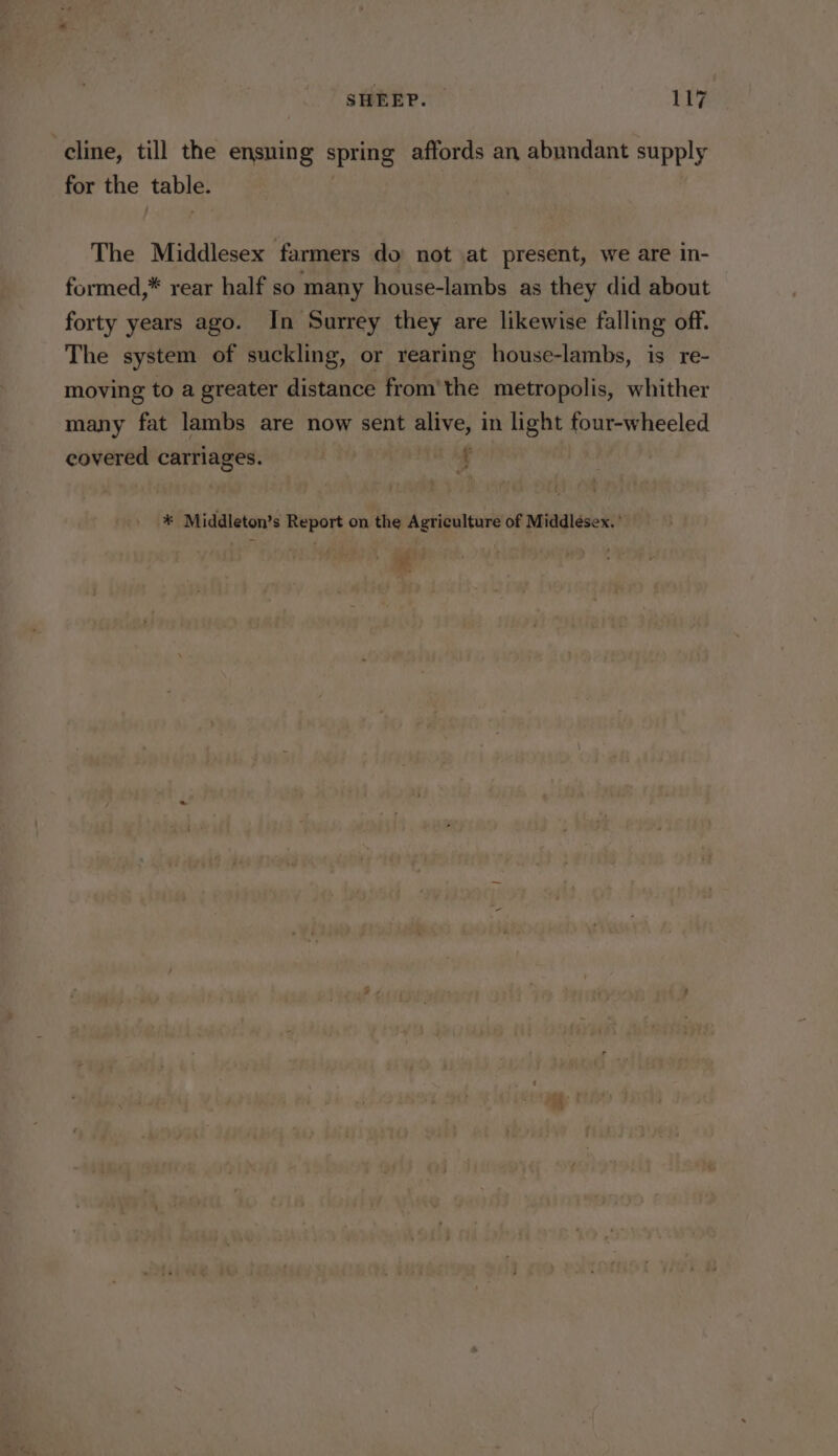 cline, till the ensuing spring affords an abundant supply for the table. The Middlesex farmers do not at present, we are in- formed,* rear half so many house-lambs as they did about forty years ago. In Surrey they are likewise falling off. The system of suckling, or rearing house-lambs, is _re- moving to a greater distance from'the metropolis, whither many fat lambs are now sent alive, in light four-wheeled covered carriages. i. * Middleton’s Report on the Agriculture of Middlesex. ’