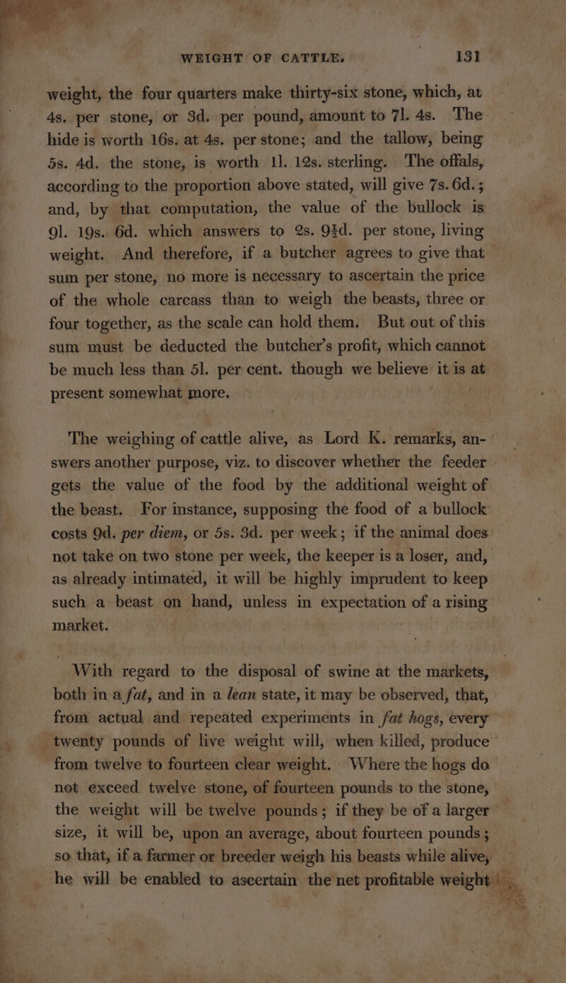 weight, the four quarters make thirty-six stone, which, at 4s. per stone, or 3d. per pound, amount to 71. 4s. The hide is worth 16s. at 4s. per stone; and the tallow, being 5s. 4d. the stone, is worth 11. 19s. sterling. The offals, according to the proportion above stated, will give 7s. 6d. ; and, by that computation, the value of the bullock is gl. 19s. 6d. which answers to 2s. 93d. per stone, living weight. And therefore, if a butcher agrees to give that sum per stone, no more is necessary to ascertain the price of the whole carcass than to weigh the beasts, three or four together, as the scale can hold them, But out of this sum must be deducted the butcher’s profit, which cannot be much less than 51. per cent. though we believe it is at present somewhat more. The weighing of cattle alive, as Lord K. remarks, an- swers another purpose, viz. to discover whether the feeder gets the value of the food by the additional weight of the beast. For instance, supposing the food of a bullock costs Od. per diem, or 5s. 3d. per week; if the animal does: not take on two stone per week, the keeper is a loser, and, as already intimated, it will be highly imprudent to keep such a beast on hand, unless in expectation of a rising market. With regard to the disposal of swine at the markets, both in a fat, and in a lean state, it may be observed, that, from actual and repeated experiments in fat hogs, every twenty pounds of live weight will, when killed, produce from twelve to fourteen clear weight. Where the hogs do net exceed twelve stone, of fourteen pounds to the stone, — the weight will be twelve pounds; if they be of a larger” size, it will be, upon an average, about fourteen pounds ; so that, if a farmer or breeder weigh his beasts while alive, he will be enabled to ascertain the net profitable weight ie acm