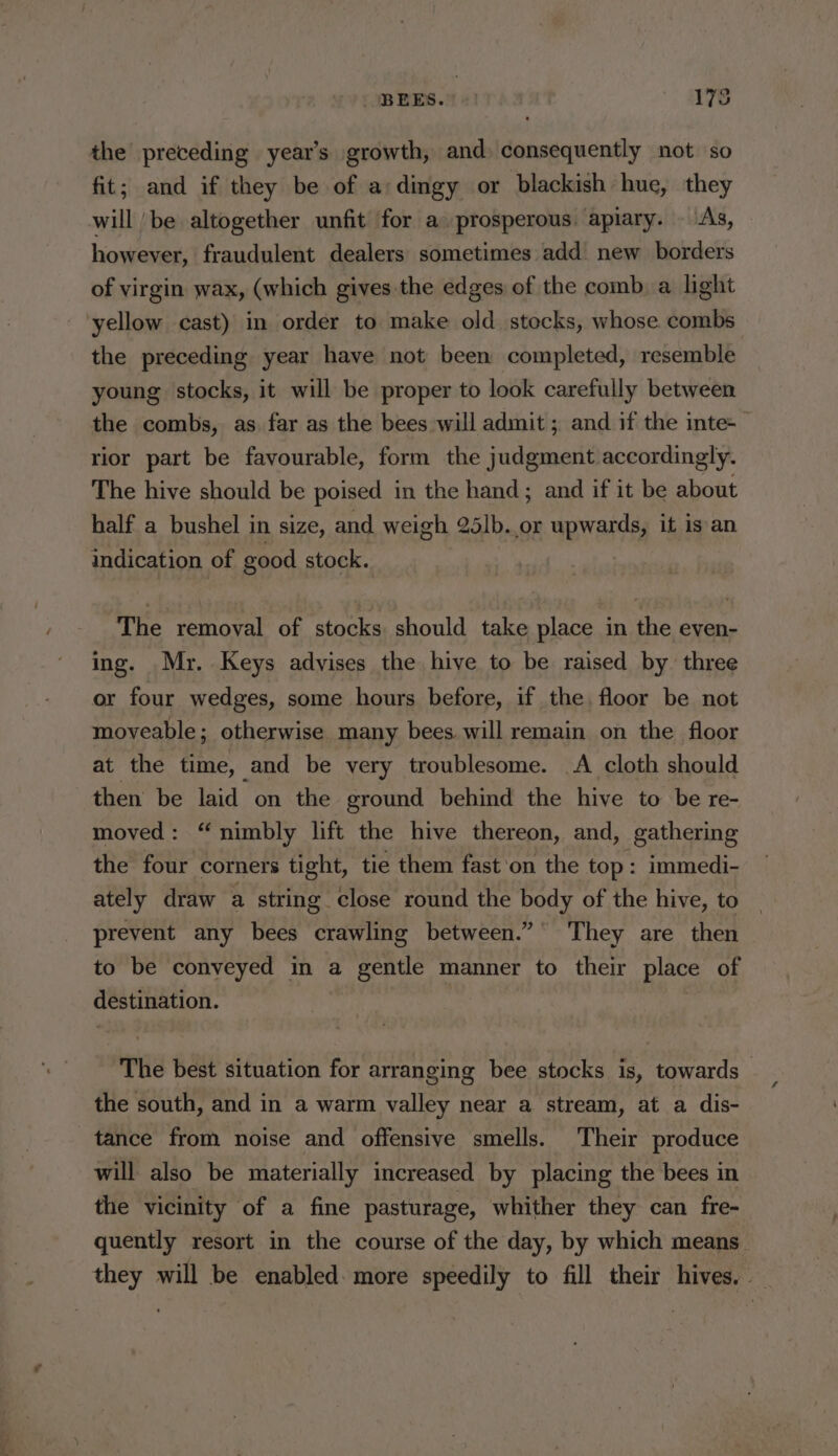 BEES.” =) 175 the preceding year’s growth, and) consequently not so fit; and if they be of a: dingy or blackish hue, they will be altogether unfit for a prosperous. apiary. — “As, however, fraudulent dealers sometimes add. new borders of virgin wax, (which gives the edges of the comb, a light yellow cast) in order to make old stocks, whose combs the preceding year have not been completed, resemble young stocks, it will be proper to look carefully between the combs, as far as the bees will admit ; and if the inte-— rior part be favourable, form the judgment accordingly. The hive should be poised in the hand; and if it be about half a bushel in size, and weigh 25lb. or upwards, it is an indication of good stock. The removal of stocks should take place in the even- ing. Mr. Keys advises the hive to be raised by. three or four wedges, some hours before, if the floor be not moveable ; otherwise many bees will remain on the floor at the time, and be very troublesome. A cloth should then be laid on the ground behind the hive to be re- moved: “nimbly lift the hive thereon, and, gathering the four corners tight, tie them fast'on the top: immedi- ately draw a string close round the body of the hive, to prevent any bees crawling between.” They are then to be conveyed in a gentle manner to their place of destination. The best situation for arranging bee stocks is, towards the south, and in a warm valley near a stream, at a dis- tance from noise and offensive smells. Their produce will also be materially increased by placing the bees in the vicinity of a fine pasturage, whither they can fre- quently resort in the course of the day, by which means. they will be enabled. more speedily to fill their hives,