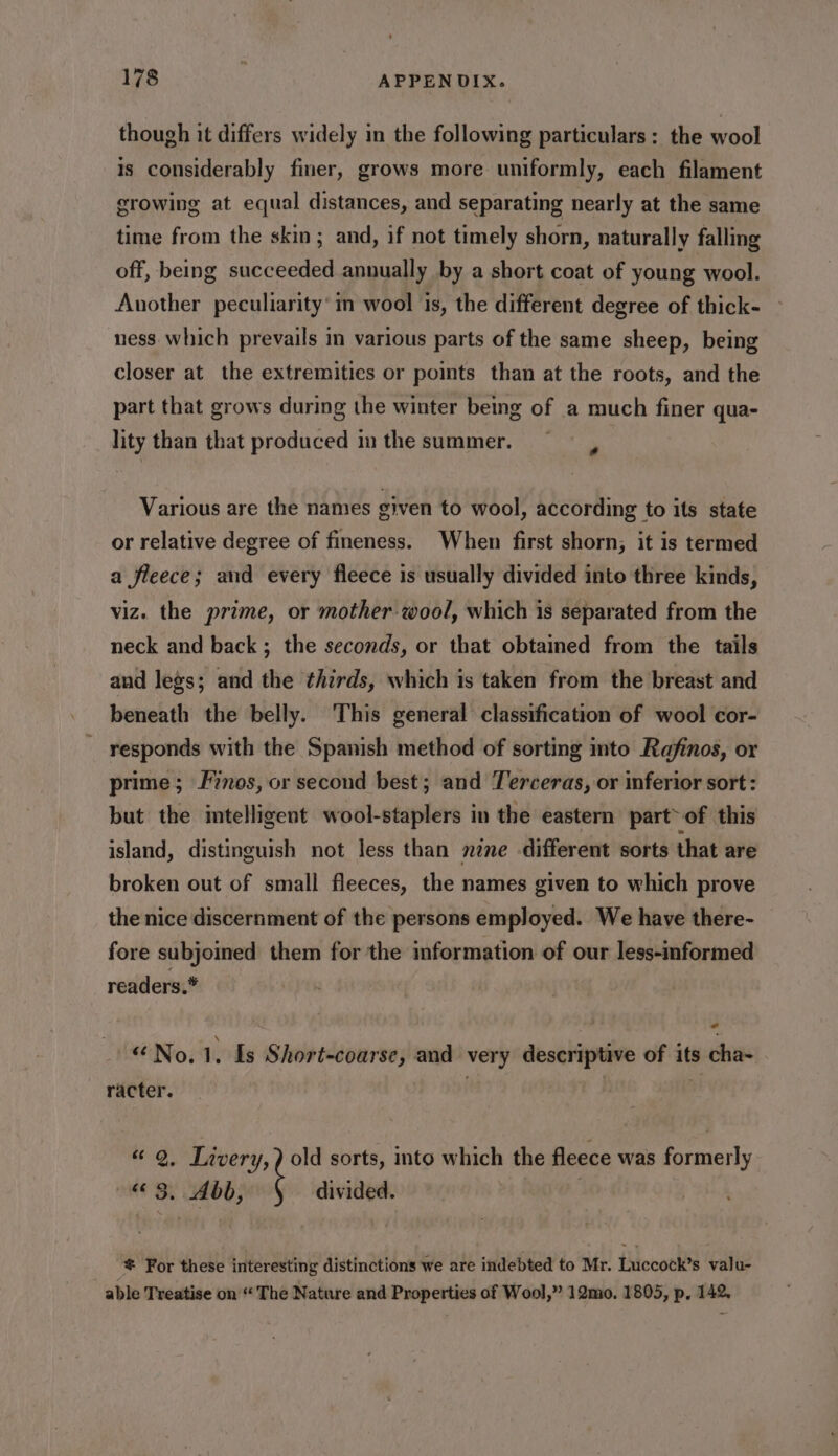 though it differs widely in the following particulars: the wool is considerably finer, grows more uniformly, each filament growing at equal distances, and separating nearly at the same time from the skin; and, if not timely shorn, naturally falling off, being succeeded annually by a short coat of young wool. Another peculiarity’ in wool is, the different degree of thick- ness which prevails in various parts of the same sheep, being closer at the extremities or points than at the roots, and the part that grows during the winter being of a much finer qua- lity than that produced inthe summer. Various are the names given to wool, according to its state or relative degree of fineness. When first shorn; it is termed a fleece; and every fleece is usually divided into three kinds, viz. the prime, or mother-wool, which is separated from the neck and back ; the seconds, or that obtaimed from the tails and legs; and the thirds, which is taken from the breast and beneath the belly. This general classification of wool cor- responds with the Spanish method of sorting into Rafinos, or prime; Finos, or second best; and Terceras, or inferior sort: but the intelligent wool-staplers in the eastern part of this island, distinguish not less than nene different sorts that are broken out of small fleeces, the names given to which prove the nice discernment of the persons employed. We have there- fore subjoined them for the information of our less-mformed readers.* “No.1. Is Short-coarse, and very descriptive of its cha- racter. «“ 2, Livery, ) old sorts, into which the fleece was formerly «3. Abb, divided. | For these interesting distinctions we are indebted to Mr. Luccock’s valu- able Treatise on “‘ The Nature and Properties of Wool,” 12mo. 1805, p. 142,