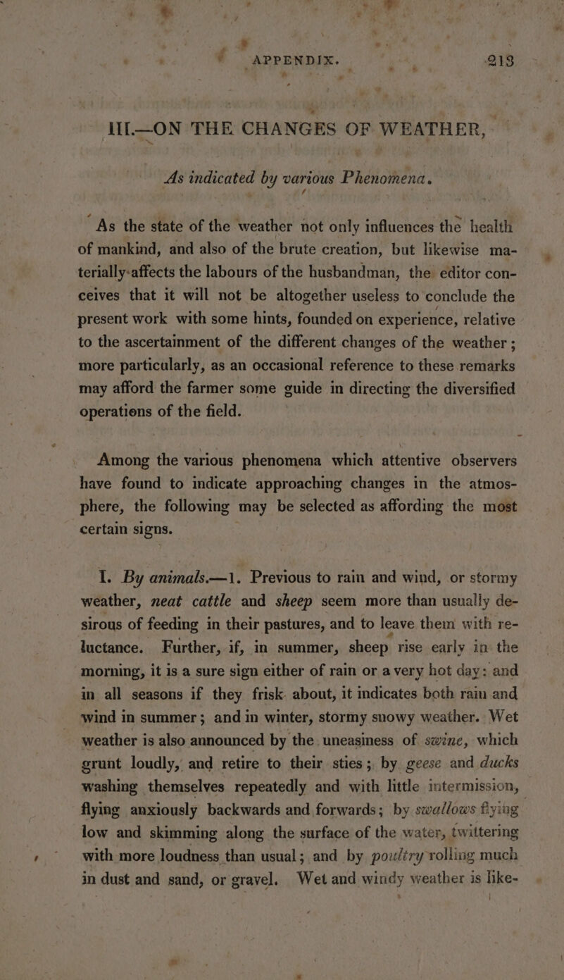 ; (APPENDIX. gtk 213 a iL—ON THE CHANGES OF WEATHER, — As indicated by various Phenomena. “As the state of the weather not only influences the health of mankind, and also of the brute creation, but likewise ma- terially-affects the labours of the husbandman, the editor con- ceives that it will not be altogether useless to conclude the present work with some hints, founded on experience, relative to the ascertainment of the different changes of the weather ; more particularly, as an occasional reference to these remarks may afford the farmer some guide in directing the diversified operations of the field. Among the various phenomena which attentive observers have found to indicate approaching changes in the atmos- phere, the following may be selected as affording the most certain signs. I. By animals.—1. Previous to rain and wind, or stormy weather, neat cattle and sheep seem more than usually de- sirous of feeding in their pastures, and to leave them with re- luctance. Further, if, in summer, sheep rise early in the morning, it is a sure sign either of rain or avery hot day &gt; and in all seasons if they frisk. about, it indicates both rain and wind in summer; and in winter, stormy snowy weather. Wet weather is also announced by the. uneasiness of swine, which grunt loudly, and retire to their sties ; by geese and ducks washing themselves repeatedly and with little intermission, flying anxiously backwards and forwards; by swallows flying | low and skimming along the surface of the water, twittering with more loudness than usual; and by poultry rolling much in dust and sand, or gravel. Wet and windy weather is like-