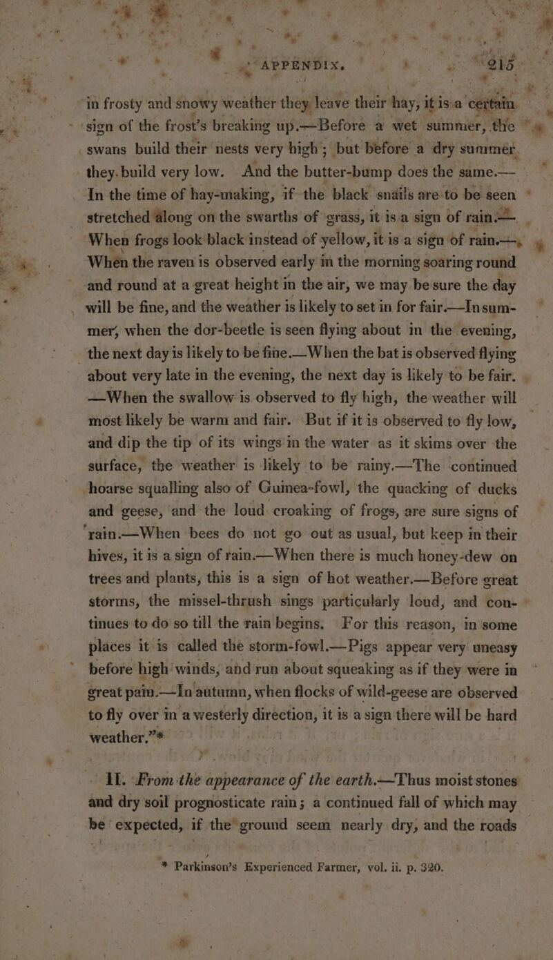 sign of the frost’s breaking up. —Before a wet summer, the they. build very low. And the butter-bump does the same.— stretched along on the swarths of grass, it isa sign of ripe When frogs look black instead of yellow, i itis a sign of rain. When the raven is observed early i m the morning soaring ey and round at a great height 1 in the air, we may be sure the day mer, when the dor-beetle is seen flying about in the evening, the next day is likely to be fine._When the bat is observed flying about very late in the evening, the next day is likely to be fair. —When the swallow is.observed to fly high, the weather will most likely be warm and fair. But if it is observed to fly low, and dip the tip of its wings in the water as it skims over the surface, the weather is likely to be rainy —The continued hoarse squalling also of Guinea-fowl, the quacking of ducks and geese, and the loud croaking of frogs, are sure signs of hives, it is a sign of rain—When there is much honey-dew on trees and plants, this is a sign of hot weather.—Before great storms, the missel-thrush sings particularly loud, and con- tinues to do so till the rain begins, For this reason, in some places it is called the storm-fowl. —Pigs appear very uneasy before high winds, and run about squeaking as if they were in great pai. —In autumn, when flocks of wild-geese are observed to fly over in a westerly direction, it 1s a sign there will be hard weather,”* AL. From the appearance of the earth.—Thus moist stones and dry soil prognosticate rain; a continued fall of which may * Parkinson’s Experienced Farmer, vol. ii. p. 320. “