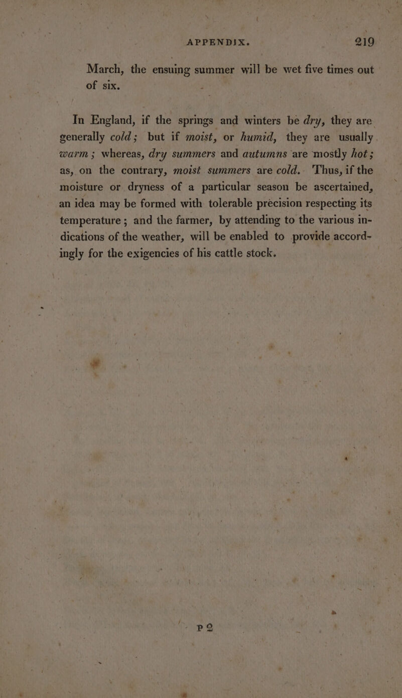 March, the ensuing summer will be wet five times out of six. ; In England, if the springs and winters be dry, they are generally cold; but if moist, or humid, they are usually warm ; whereas, dry summers and autumns are mostly hot ; as, on the contrary, moist. summers are cold. Thus, if the moisture or dryness of a particular season be ascertained, an idea may be formed with tolerable precision respecting its temperature ; and the farmer, by attending to the various in- dications of the weather, will be enabled to provide accord- _ ingly for the exigencies of his cattle stock. _ |