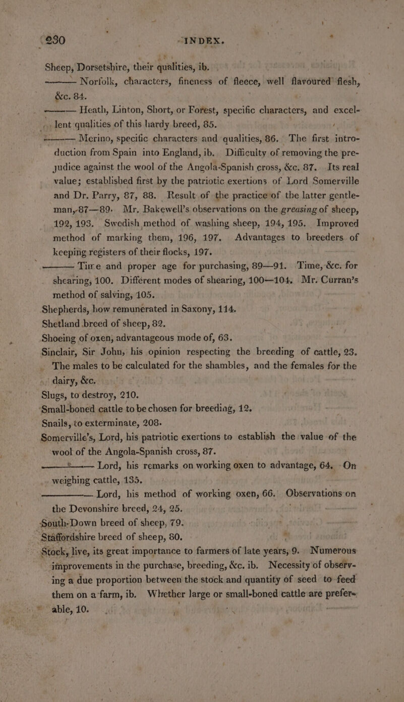 Sheep, Dorsetshire, their qualities, ib. Norfolk, characters, fineness of fleece, well flavoured’ es, &amp;e. 84. | — Heath, Lihton, Short, or Forest, specific characters, and excel- plent qualities of this hardy breed, 85. , — Merino, specific characters and qualities, 86. The first intro- duction from Spain into England, ib. Difficuity of removing the pre- judice against the wool of the Angola-Spanish cross, &amp;c. 87. Its real value; established first by the patriotic exertions of Lord Somerville and Dr. Parry, 87, 88. Result of the practice of the latter gentle- man,87—89: Mr. Bakewell’s observations on the greasing of sheep, 192, 193. Swedish method of washing sheep, 194, 195. Improved method of marking them, 196, 197. Advantages to breeders. of keeping registers of their flocks, 197. | '——— Time and proper age for purchasing, 89—91. Time, &amp;c. for shearing, 100. Different modes of shearing, 100—104,. Mr. Curran’s method of salving, 105. Shepherds, how remunerated in Saxony, 114. Shetland .breed of sheep, 82. Shoeing of oxen, advantageous mode of, 63. Sinclair, Sir John, his opinion respecting the breeding of cattle, 23. _ The males to be calculated for the shambles, and the females for the dairy, &amp;c. Slugs, to destroy, 210. ‘Small-boned cattle to be chosen for breeding, 12. Snails, to exterminate, 208. Somerville’s, Lord, his patriotic exertions to establish the value of the wool of the Angola-Spanish cross, 87. e__.. Lord, his remarks on working oxen to davaiitaghe 64, -On weighing cattle, 135. — Lord, his method of working oxen, 66. Obbexvatiotte on the Devonshire breed, 24, 25. South-Down breed of sheep, 79.  Staffordshire breed of sheep, 80. Stock, live, its great importance to farmers of late years, 9. Numerous itprovements in the purchase, breeding, &amp;c. ib. Necessity of observ- ing a due proportion between the stock and quantity of seed to feed able, 10. 40