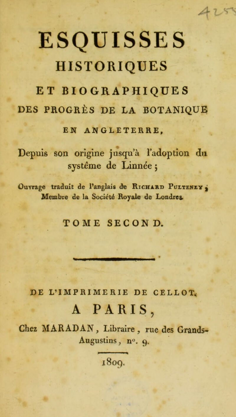 HISTORIQUES ET BIOGRAPHIQUES DES PROGRÈS DE LA BOTANIQUE EN ANGLETERRE, Depuis son origine jusqu’à l’adoption du système de Linnée 5 Ouvrage traduit de Panglais de Richard Pulteney j Membre de la Société Royale de Londres TOME SECON D. DE L’IMPRIMERIE DE CELLOT«j A PARIS, Chez MARADAN, Libraire, rue des Grands-» Augustins, n®. 9. 1809.