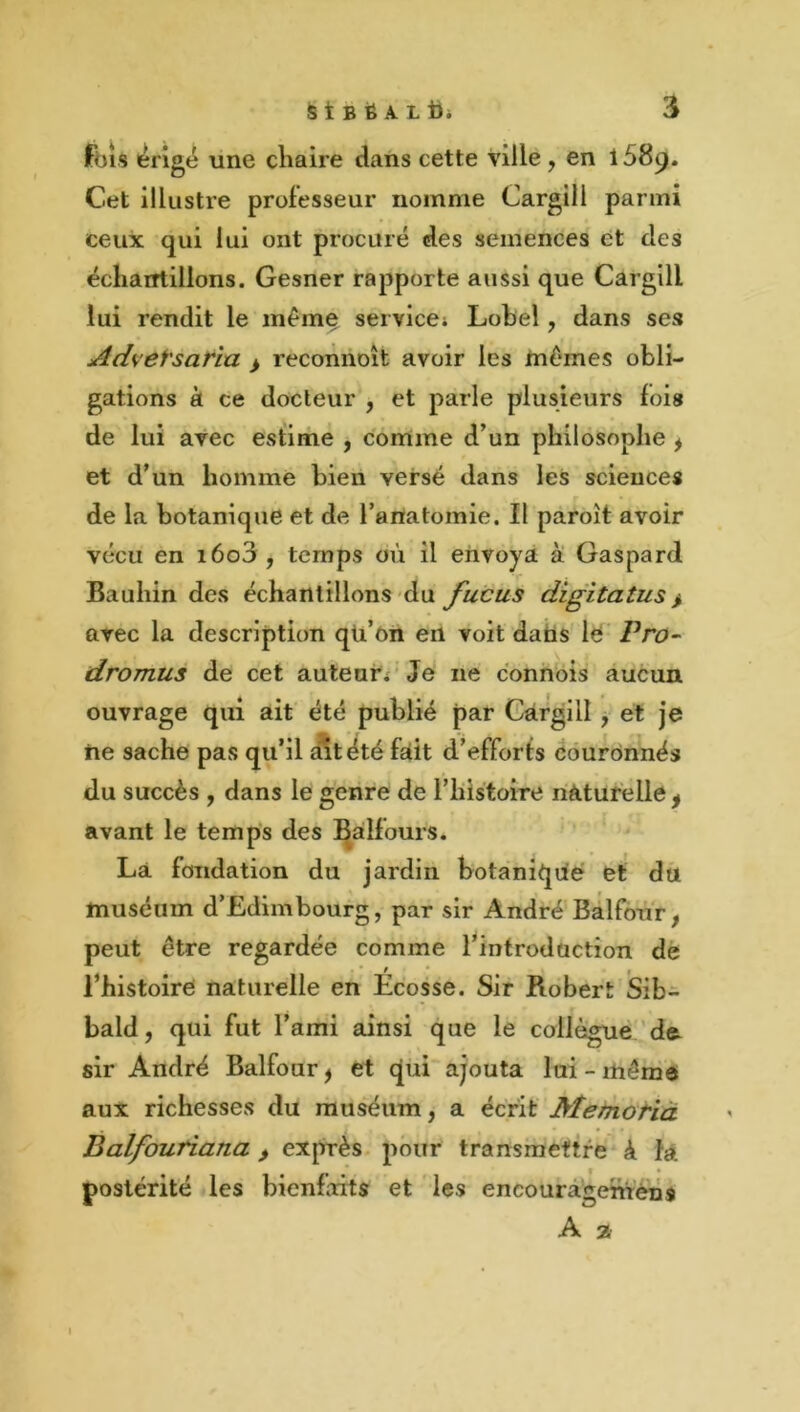 fois érigé une cliaire dans cette ville , en 1589. Cet illustre professeur nomme Cargill parmi ceux qui lui ont procuré des semences et des écliarrtillons. Gesner rapporte aussi que Cargill lui rendit le même service; Lobel, dans ses Advetsafia > recoiinoît avoir les Inêmes obli- gations à ce docteur , et parle plusieurs fois de lui avec estime , comme d’un philosophe ^ et d’un homme bien versé dans les sciences de la botanique et de l’ariatomie. Il paroît avoir vécu en i6o3, temps où il envoya èi Gaspard Bauhin des échantillons du fucus digitatus > avec la description qli’ôn en voit dans lé Pro- dromus de cet auteur; Je ne connois aucun ouvrage qui ait été publié par Cargill, et je ne sache pas qu’il fSltété fait d’efforts Couronnés du succès , dans le genre de rhistoire naturelle ^ avant le temps des Bàlfours. Là fondation du jardin botanique et du muséum d’Edimbourg, par sir André Balfour, peut être regardée comme l^ntroduction dé l’histoire naturelle en Ecosse. Sir Robert Sib- bald, qui fut l’ami ainsi que le collègue de. sir André Balfour^ et qui ajouta lui-même aux richesses du muséum, a écrit Memorià Balfoutiana > exprès pour transmettre à là. postérité les bienfaits et les eneouràgentens A 2