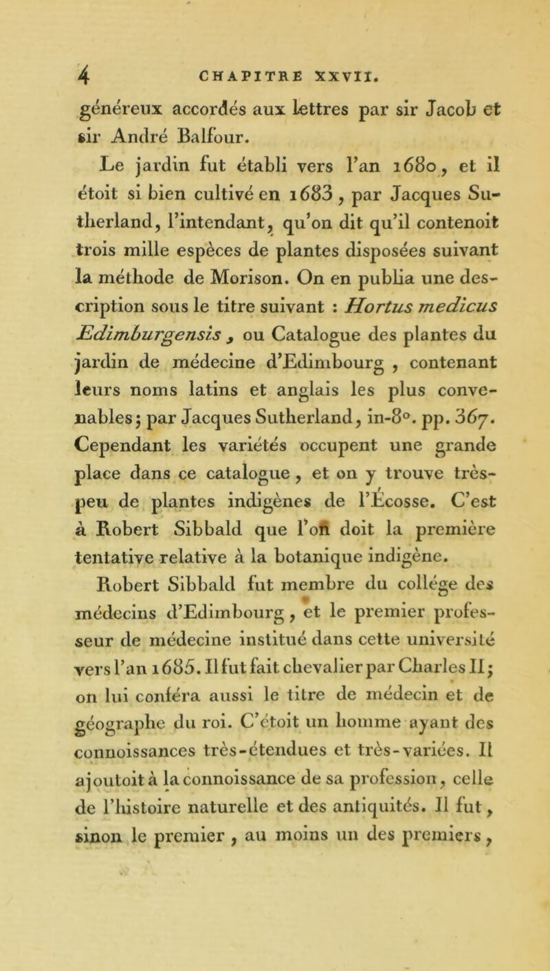 généreux accordés aux lettres par sir Jacob et sir André Balfour. Le jardin fut établi vers Fan 1680, et il étoit si bien cultivé en i683, par Jacques Su- therland, l’intendant, qu’on dit qu’il contenoit trois mille espèces de plantes disposées suivant la méthode de Morison. On en publia une des- cription sous le titre suivant : Hortus medicus Edimhurgensis y ou Catalogue des plantes du jardin de médecine d’Edimbourg , contenant leurs noms latins et anglais les plus conve- nables 5 par Jacques Sutherland, in-8®. pp. 367. Cependant les variétés occupent une grande place dans ce catalogue, et on y trouve très- peu de plantes indigènes de l’Écosse, C’est à Robert Sibbald que l’ofi doit la première tentative relative à la botanique indigène. Robert Sibbald fut membre du collège des médecins d’Edimbourg, et le premier profes- seur de médecine institué dans cette université vers l’an 1685. Il fut fait chevalier par Charles II ; on lui conféra aussi le titre de médecin et de géographe du roi. C’etoit un homme ayant des conuoissances très-étendues et très-variées. Il ajoutoità laconnoissance de sa profession, celle de l’histoire naturelle et des antiquités. 11 fut, sinon le premier , au moins un des premiers,