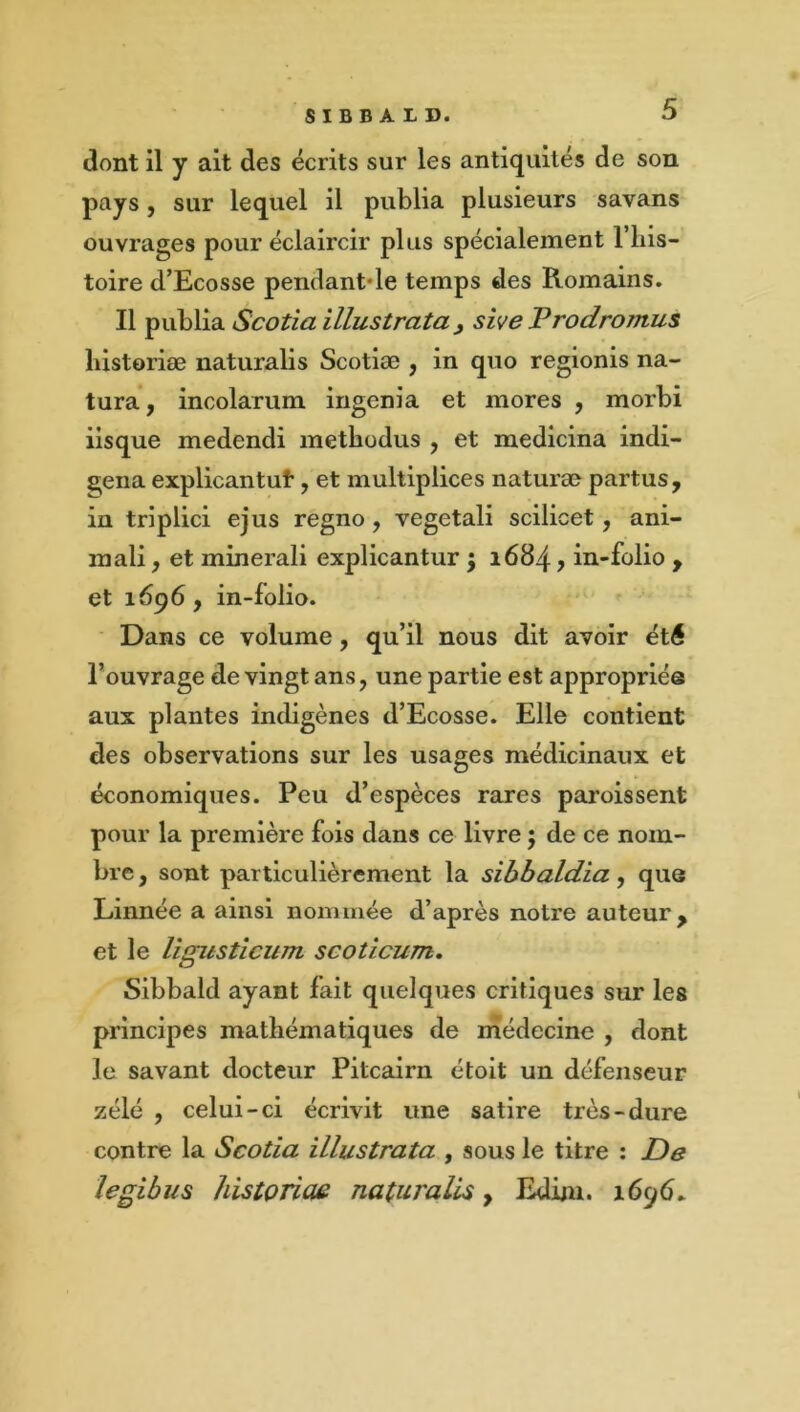 dont il y ait des écrits sur les antiquités de son pays J sur lequel il publia plusieurs savans ouvrages pour éclaircir plus spécialement l’iiis- toire d’Ecosse pendant-le temps des Romains. Il Scotiaillustrata^ sive Prodromus liistoriæ naturalis Scotiæ , in quo regionis na- tura, incolarum ingénia et mores , morbi iisque medendi metbodus , et medicina indi- gena explicantut, et multipliées naturæ partus, in triplici ejus regno, vegetali scilicet, ani- mali, et minerali explicantur ; 1684, in-folio , et 1696, in-folio. Dans ce volume, qu’il nous dit avoir été l’ouvrage de vingt ans, une partie est appropriée aux plantes indigènes d’Ecosse. Elle contient des observations sur les usages médicinaux et économiques. Peu d’espèces rares paroissent pour la première fois dans ce livre ; de ce nom- bre , sont particulièrement la sibbaldia, que Linnée a ainsi nommée d’après notre auteur, et le li(nisticum scoticum. Sibbald ayant fait quelques critiques sur les principes mathématiques de médecine , dont le savant docteur Pitcairn étoit un défenseur zélé , celui-ci écrivit une satire très-dure contre la Scotia illustrata , sous le titre ; De legibus histonae naturalis, Edûn. 1696.