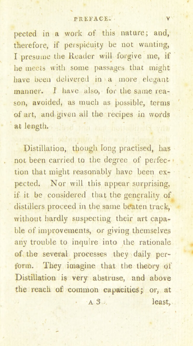 pected in a work of this nature; and, therefore, if perspicuity be not wanting, I presume the Reader will forgive me, if he meets with some passages that might have been delivered in a more elegant manner. I have also, for the same rea- son, avoided, as much as possible, terms of art, and given all the recipes in words at length. Distillation, though long practised, has not been carried to the degree of perfec-1 tion that might reasonably have been ex- pected. Nor will this appear surprising, if it be considered that the generality of distillers proceed in the same beaten track, without hardly suspecting their art capa- ble of improvements, or giving themselves any trouble to inquire into the rationale of the several processes they daily per- form. They imagine that the theory of Distillation is very abstruse, and above the reach of common capacities; or, at a 3 least.