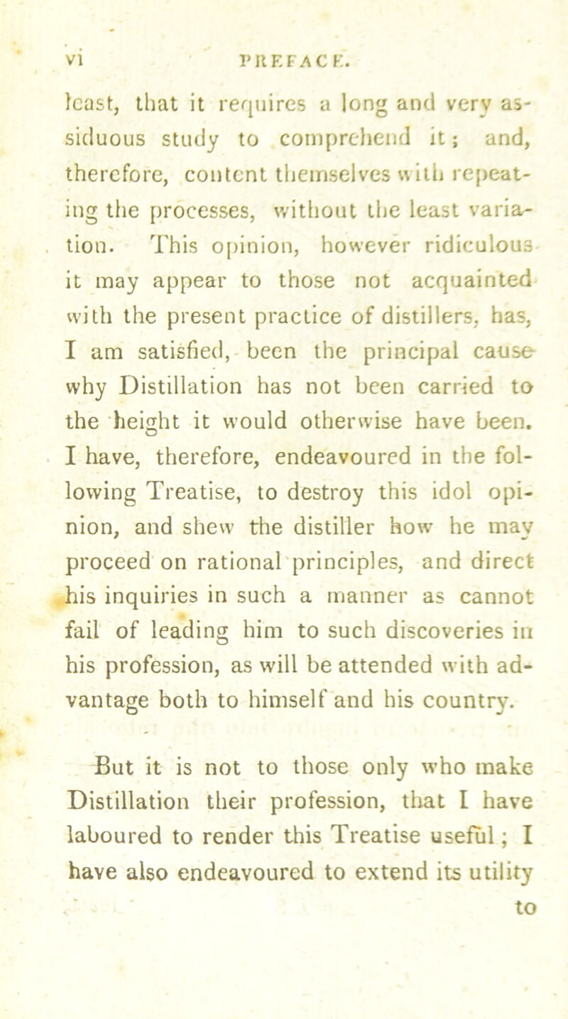 least, that it requires a long and very as- siduous study to comprehend it; and, therefore, content themselves with repeat- ing the processes, without the least varia- tion. This opinion, however ridiculous it may appear to those not acquainted with the present practice of distillers, has, I am satisfied, been the principal cause why Distillation has not been carried to the height it would otherwise have been. I have, therefore, endeavoured in the fol- lowing Treatise, to destroy this idol opi- nion, and shew the distiller howr he may proceed on rational principles, and direct his inquiries in such a manner as cannot fail of leading him to such discoveries in his profession, as will be attended with ad- vantage both to himself and his country. But it is not to those only who make Distillation their profession, that l have laboured to render this Treatise useful; I have also endeavoured to extend its utility to